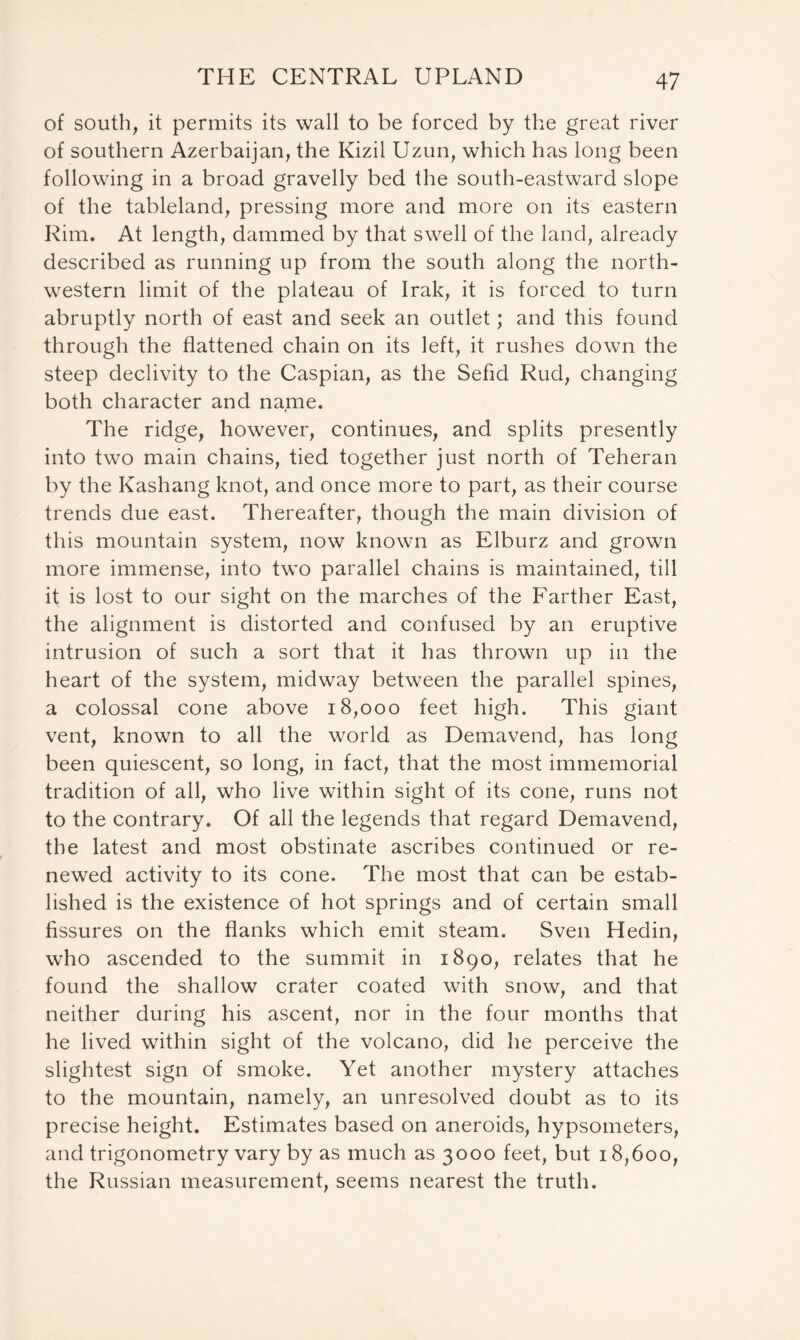 of south, it permits its wall to be forced by the great river of southern Azerbaijan, the Kizil Uzun, which has long been following in a broad gravelly bed the south-eastward slope of the tableland, pressing more and more on its eastern Rim. At length, dammed by that swell of the land, already described as running up from the south along the north- western limit of the plateau of Irak, it is forced to turn abruptly north of east and seek an outlet; and this found through the flattened chain on its left, it rushes down the steep declivity to the Caspian, as the Sefid Rud, changing both character and name. The ridge, however, continues, and splits presently into two main chains, tied together just north of Teheran by the Kashang knot, and once more to part, as their course trends due east. Thereafter, though the main division of this mountain system, now known as Elburz and grown more immense, into two parallel chains is maintained, till it is lost to our sight on the marches of the Farther East, the alignment is distorted and confused by an eruptive intrusion of such a sort that it has thrown up in the heart of the system, midway between the parallel spines, a colossal cone above 18,000 feet high. This giant vent, known to all the world as Demavend, has long been quiescent, so long, in fact, that the most immemorial tradition of all, who live within sight of its cone, runs not to the contrary. Of all the legends that regard Demavend, the latest and most obstinate ascribes continued or re- newed activity to its cone. The most that can be estab- lished is the existence of hot springs and of certain small fissures on the flanks which emit steam. Sven Hedin, who ascended to the summit in 1890, relates that he found the shallow crater coated with snow, and that neither during his ascent, nor in the four months that he lived within sight of the volcano, did he perceive the slightest sign of smoke. Yet another mystery attaches to the mountain, namely, an unresolved doubt as to its precise height. Estimates based on aneroids, hypsometers, and trigonometry vary by as much as 3000 feet, but 18,600, the Russian measurement, seems nearest the truth.