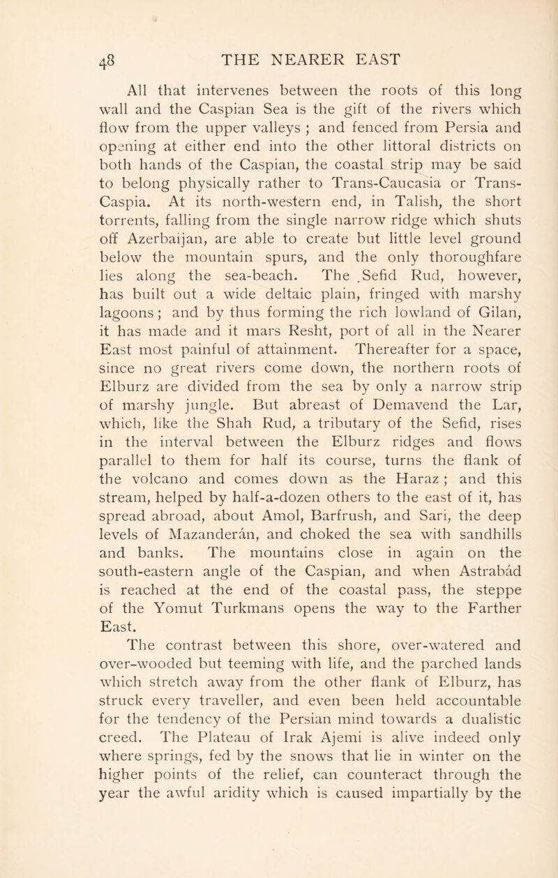 All that intervenes between the roots of this long wall and the Caspian Sea is the gift of the rivers which flow from the upper valleys ; and fenced from Persia and opening at either end into the other littoral districts on both hands of the Caspian, the coastal strip may be said to belong physically rather to Trans-Caucasia or Trans- Caspia. At its north-western end, in Talish, the short torrents, falling from the single narrow ridge which shuts off Azerbaijan, are able to create but little level ground below the mountain spurs, and the only thoroughfare lies along the sea-beach. The , Sefid Rud, however, has built out a wide deltaic plain, fringed with marshy lagoons; and by thus forming the rich lowland of Gilan, it has made and it mars Resht, port of all in the Nearer East most painful of attainment. Thereafter for a space, since no great rivers come down, the northern roots of Elburz are divided from the sea by only a narrow strip of marshy jungle. But abreast of Demavend the Lar, which, like the Shah Rud, a tributary of the Sefid, rises in the interval between the Elburz ridges and flows parallel to them for half its course, turns the flank of the volcano and comes down as the Haraz; and this stream, helped by half-a-dozen others to the east of it, has spread abroad, about Amol, Barfrush, and Sari, the deep levels of Mazanderan, and choked the sea with sandhills and banks. The mountains close in again on the south-eastern angle of the Caspian, and when Astrabad is reached at the end of the coastal pass, the steppe of the Yomut Turkmans opens the way to the Farther East. The contrast between this shore, over-watered and over-wooded but teeming with life, and the parched lands which stretch away from the other flank of Elburz, has struck every traveller, and even been held accountable for the tendency of the Persian mind towards a dualistic creed. The Plateau of Irak Ajemi is alive indeed only where springs, fed by the snows that lie in winter on the higher points of the relief, can counteract through the year the awful aridity which is caused impartially by the