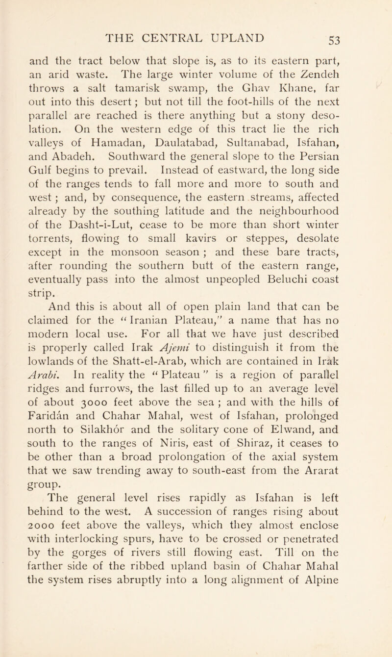 and the tract below that slope is, as to its eastern part, an arid waste. The large winter volume of the Zendeh throws a salt tamarisk swamp, the Ghav Khane, far out into this desert; but not till the foot-hills of the next parallel are reached is there anything but a stony deso- lation. On the western edge of this tract lie the rich valleys of Hamadan, Daulatabad, Sultanabad, Isfahan, and Abadeh. Southward the general slope to the Persian Gulf begins to prevail. Instead of eastward, the long side of the ranges tends to fall more and more to south and west ; and, by consequence, the eastern streams, affected already by the southing latitude and the neighbourhood of the Dasht-i-Lut, cease to be more than short winter torrents, flowing to small kavirs or steppes, desolate except in the monsoon season ; and these bare tracts, after rounding the southern butt of the eastern range, eventually pass into the almost unpeopled Beluchi coast strip. And this is about all of open plain land that can be claimed for the “ Iranian Plateau, a name that has no modern local use. For all that we have just described is properly called Irak Ajemi to distinguish it from the lowlands of the Shatt-el-Arab, which are contained in Irak Arabi. In reality the “ Plateau ” is a region of parallel ridges and furrows, the last filled up to an average level of about 3000 feet above the sea ; and with the hills of Faridan and Chahar Mahal, west of Isfahan, prolonged north to Silakhor and the solitary cone of Elwand, and south to the ranges of Niris, east of Shiraz, it ceases to be other than a broad prolongation of the axial system that we saw trending away to south-east from the Ararat group. The general level rises rapidly as Isfahan is left behind to the west. A succession of ranges rising about 2000 feet above the valleys, which they almost enclose with interlocking spurs, have to be crossed or penetrated by the gorges of rivers still flowing east. Till on the farther side of the ribbed upland basin of Chahar Mahal the system rises abruptly into a long alignment of Alpine