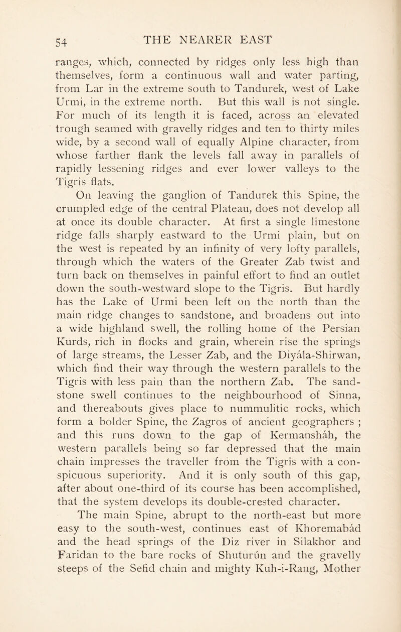 ranges, which, connected by ridges only less high than themselves, form a continuous wall and water parting, from Lar in the extreme south to Tandurek, west of Lake Urmi, in the extreme north. But this wall is not single. For much of its length it is faced, across an elevated trough seamed with gravelly ridges and ten to thirty miles wide, by a second wall of equally Alpine character, from whose farther flank the levels fall away in parallels of rapidly lessening ridges and ever lower valleys to the Tigris flats. On leaving the ganglion of Tandurek this Spine, the crumpled edge of the central Plateau, does not develop all at once its double character. At first a single limestone ridge falls sharply eastward to the Urmi plain, but on the west is repeated by an infinity of very lofty parallels, through which the waters of the Greater Zab twist and turn back on themselves in painful effort to find an outlet down the south-westward slope to the Tigris. But hardly has the Lake of Urmi been left on the north than the main ridge changes to sandstone, and broadens out into a wide highland swell, the rolling home of the Persian Kurds, rich in flocks and grain, wherein rise the springs of large streams, the Lesser Zab, and the Diyala-Shirwan, which find their way through the western parallels to the Tig ris with less pain than the northern Zab. The sand- stone swell continues to the neighbourhood of Sinna, and thereabouts gives place to nummulitic rocks, which form a bolder Spine, the Zagros of ancient geographers ; and this runs down to the gap of Kermanshah, the western parallels being so far depressed that the main chain impresses the traveller from the Tigris with a con- spicuous superiority. And it is only south of this gap, after about one-third of its course has been accomplished, that the system develops its double-crested character. The main Spine, abrupt to the north-east but more easy to the south-west, continues east of Khoremabad and the head springs of the Diz river in Silakhor and Faridan to the bare rocks of Shuturun and the gravelly steeps of the Sefid chain and mighty Kuh-i-Rang, Mother