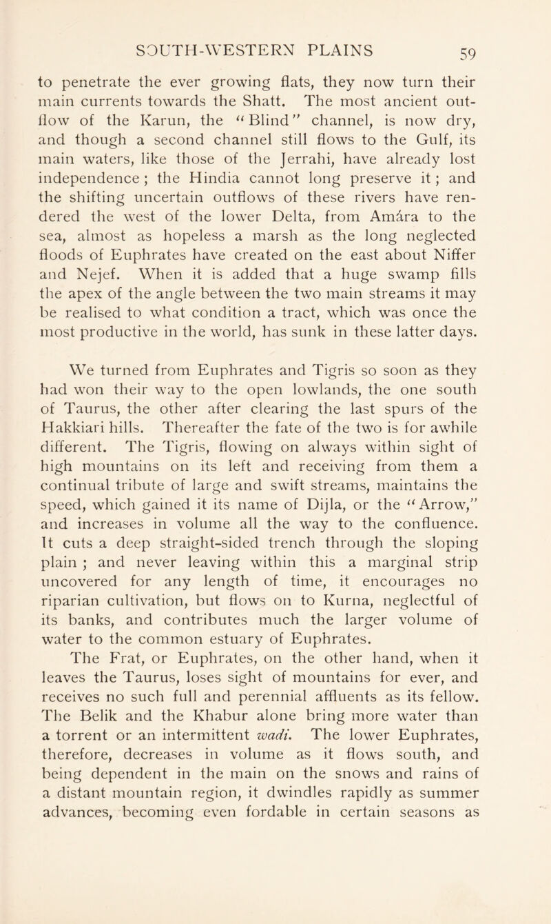 to penetrate the ever growing flats, they now turn their main currents towards the Shatt. The most ancient out- flow of the Karun, the 11 Blind ” channel, is now dry, and though a second channel still flows to the Gulf, its main waters, like those of the Jerrahi, have already lost independence ; the Hindia cannot long preserve it; and the shifting uncertain outflows of these rivers have ren- dered the west of the lower Delta, from Amara to the sea, almost as hopeless a marsh as the long neglected floods of Euphrates have created on the east about Niffer and Nejef. When it is added that a huge swamp fills the apex of the angle between the two main streams it may be realised to what condition a tract, which was once the most productive in the world, has sunk in these latter days. We turned from Euphrates and Tigris so soon as they had won their way to the open lowlands, the one south of Taurus, the other after clearing the last spurs of the Hakkiari hills. Thereafter the fate of the two is for awhile different. The Tigris, flowing on always within sight of high mountains on its left and receiving from them a continual tribute of large and swift streams, maintains the speed, which gained it its name of Dijla, or the “Arrow,” and increases in volume all the way to the confluence. It cuts a deep straight-sided trench through the sloping plain ; and never leaving within this a marginal strip uncovered for any length of time, it encourages no riparian cultivation, but flows on to Kurna, neglectful of its banks, and contributes much the larger volume of water to the common estuary of Euphrates. The Frat, or Euphrates, on the other hand, when it leaves the Taurus, loses sight of mountains for ever, and receives no such full and perennial affluents as its fellow. The Belik and the Khabur alone bring more water than a torrent or an intermittent wadi. The lower Euphrates, therefore, decreases in volume as it flows south, and being dependent in the main on the snows and rains of a distant mountain region, it dwindles rapidly as summer advances, becoming even fordable in certain seasons as