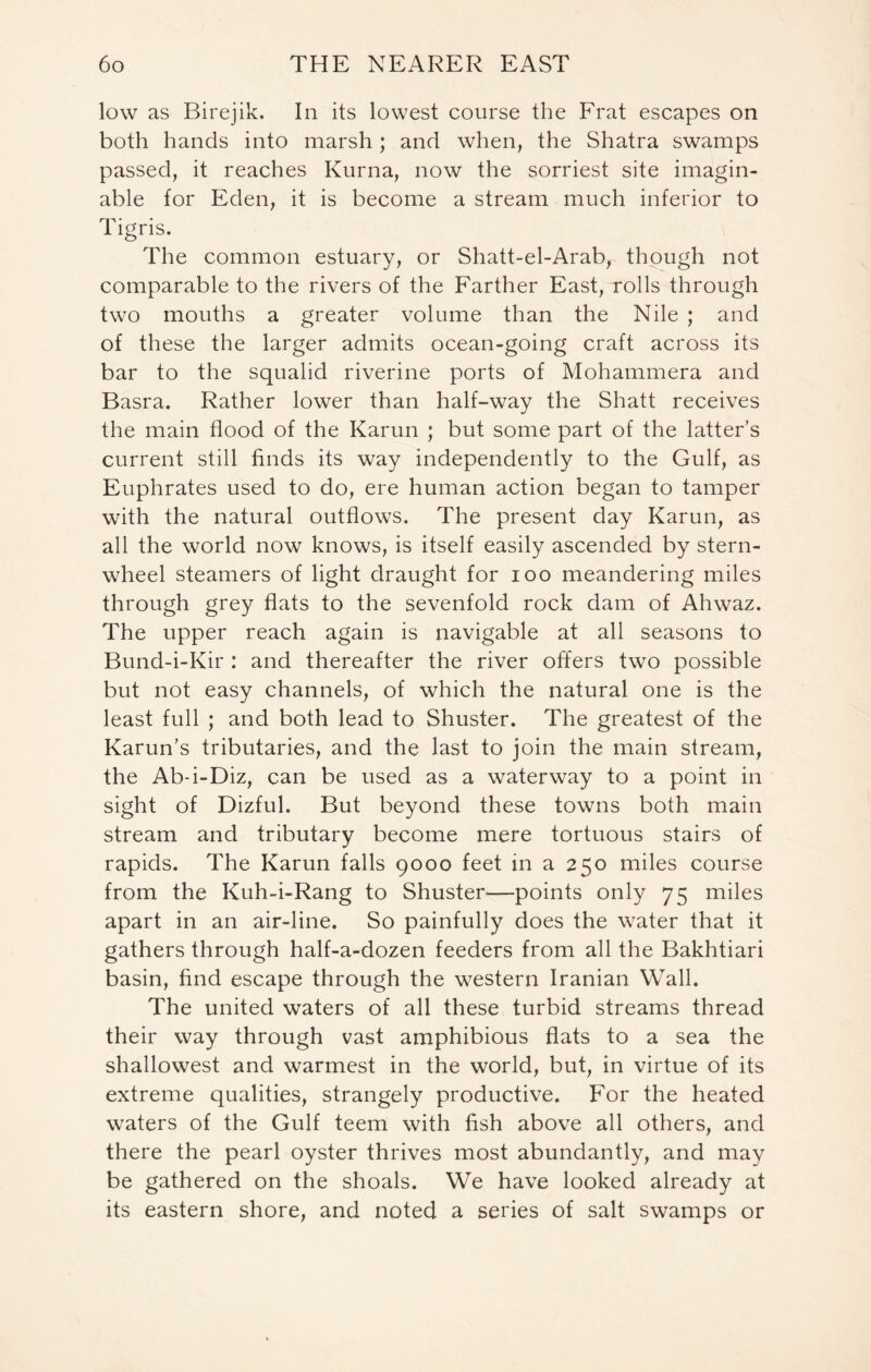 low as Birejik. In its lowest course the Frat escapes on both hands into marsh ; and when, the Shatra swamps passed, it reaches Kurna, now the sorriest site imagin- able for Eden, it is become a stream much inferior to Tigris. The common estuary, or Shatt-el-Arab, though not comparable to the rivers of the Farther East, rolls through two mouths a greater volume than the Nile ; and of these the larger admits ocean-going craft across its bar to the squalid riverine ports of Mohammera and Basra. Rather lower than half-way the Shatt receives the main flood of the Karun ; but some part of the latter’s current still finds its way independently to the Gulf, as Euphrates used to do, ere human action began to tamper with the natural outflows. The present day Karun, as all the world now knows, is itself easily ascended by stern- wheel steamers of light draught for ioo meandering miles through grey flats to the sevenfold rock dam of Ahwaz. The upper reach again is navigable at all seasons to Bund-i-Kir : and thereafter the river offers two possible but not easy channels, of which the natural one is the least full ; and both lead to Shuster. The greatest of the Karun’s tributaries, and the last to join the main stream, the Ab-i-Diz, can be used as a waterway to a point in sight of Dizful. But beyond these towns both main stream and tributary become mere tortuous stairs of rapids. The Karun falls 9000 feet in a 250 miles course from the Kuh-i-Rang to Shuster—points only 75 miles apart in an air-line. So painfully does the water that it gathers through half-a-dozen feeders from all the Bakhtiari basin, find escape through the western Iranian Wall. The united waters of all these turbid streams thread their way through vast amphibious flats to a sea the shallowest and warmest in the world, but, in virtue of its extreme qualities, strangely productive. For the heated waters of the Gulf teem with fish above all others, and there the pearl oyster thrives most abundantly, and may be gathered on the shoals. We have looked already at its eastern shore, and noted a series of salt swamps or