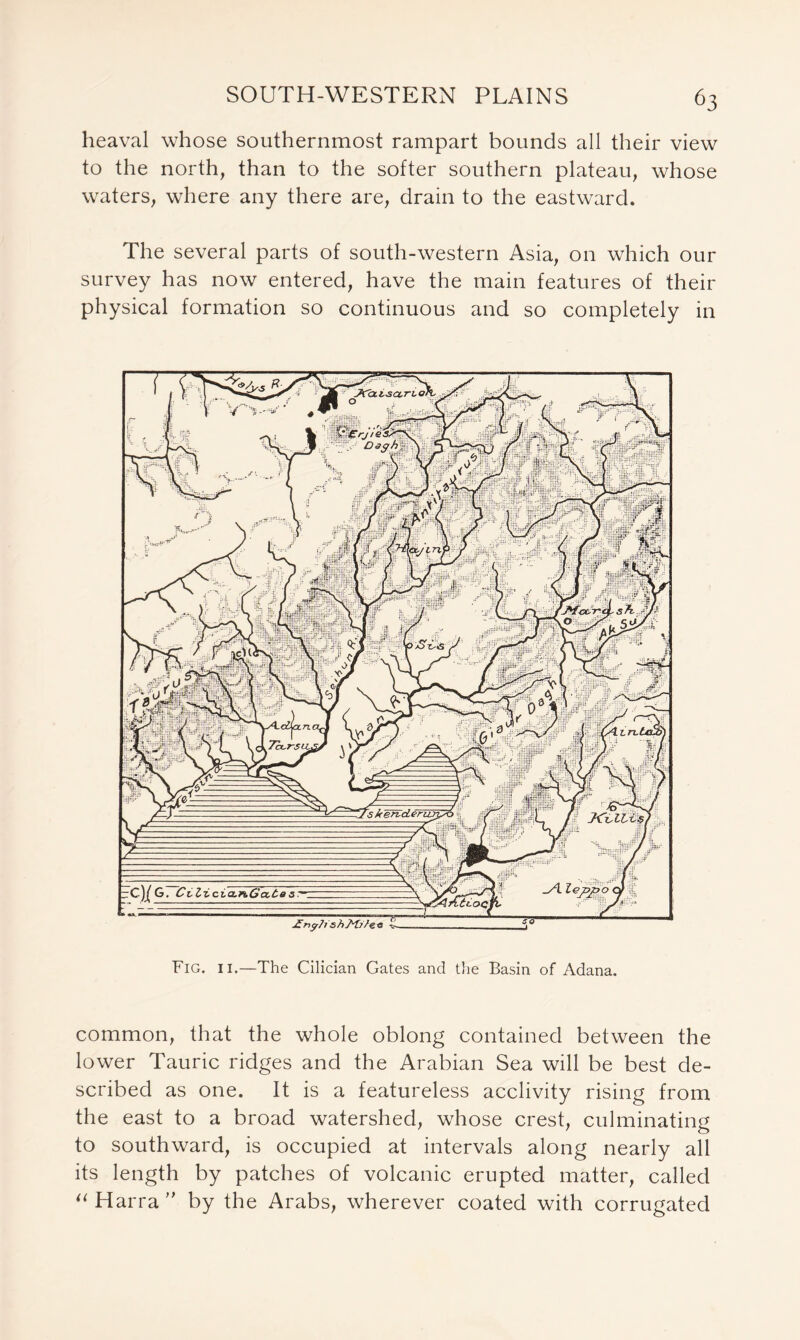 heaval whose southernmost rampart bounds all their view to the north, than to the softer southern plateau, whose waters, where any there are, drain to the eastward. The several parts of south-western Asia, on which our survey has now entered, have the main features of their physical formation so continuous and so completely in Fig. ii.—The Cilician Gates and the Basin of Adana. common, that the whole oblong contained between the lower Tauric ridges and the Arabian Sea will be best de- scribed as one. It is a featureless acclivity rising from the east to a broad watershed, whose crest, culminating to southward, is occupied at intervals along nearly all its length by patches of volcanic erupted matter, called “ Harra ” by the Arabs, wherever coated with corrugated