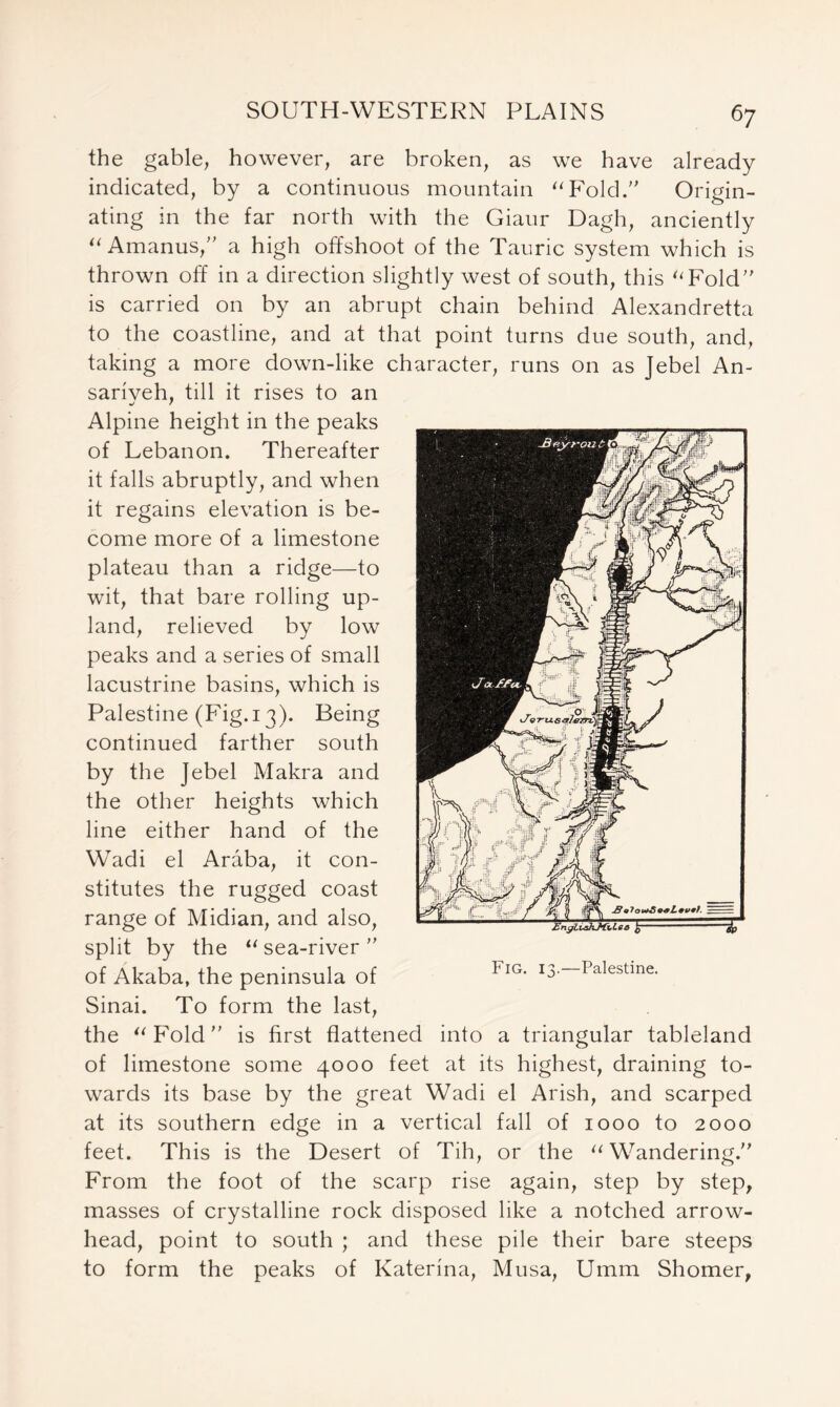 the gable, however, are broken, as we have already indicated, by a continuous mountain “Fold.” Origin- ating in the far north with the Giaur Dagh, anciently “ Amanus,” a high offshoot of the Tauric system which is thrown off in a direction slightly west of south, this “Fold” is carried on by an abrupt chain behind Alexandretta to the coastline, and at that point turns due south, and, taking a more down-like character, runs on as Jebel An- sariveh, till it rises to an Alpine height in the peaks of Lebanon. Thereafter it falls abruptly, and when it regains elevation is be- come more of a limestone plateau than a ridge—to wit, that bare rolling up- land, relieved by low peaks and a series of small lacustrine basins, which is Palestine (Fig.13). Being continued farther south by the Jebel Makra and the other heights which line either hand of the Wadi el Araba, it con- stitutes the rugged coast range of Midian, and also, split by the “sea-river” of Akaba, the peninsula of Sinai. To form the last, the “Fold” is first flattened into a triangular tableland of limestone some 4000 feet at its highest, draining to- wards its base by the great Wadi el Arish, and scarped at its southern edge in a vertical fall of 1000 to 2000 feet. This is the Desert of Tih, or the “Wandering.” From the foot of the scarp rise again, step by step, masses of crystalline rock disposed like a notched arrow- head, point to south ; and these pile their bare steeps to form the peaks of Katerina, Musa, Umm Shomer, Fig. 1 v—Palestine.