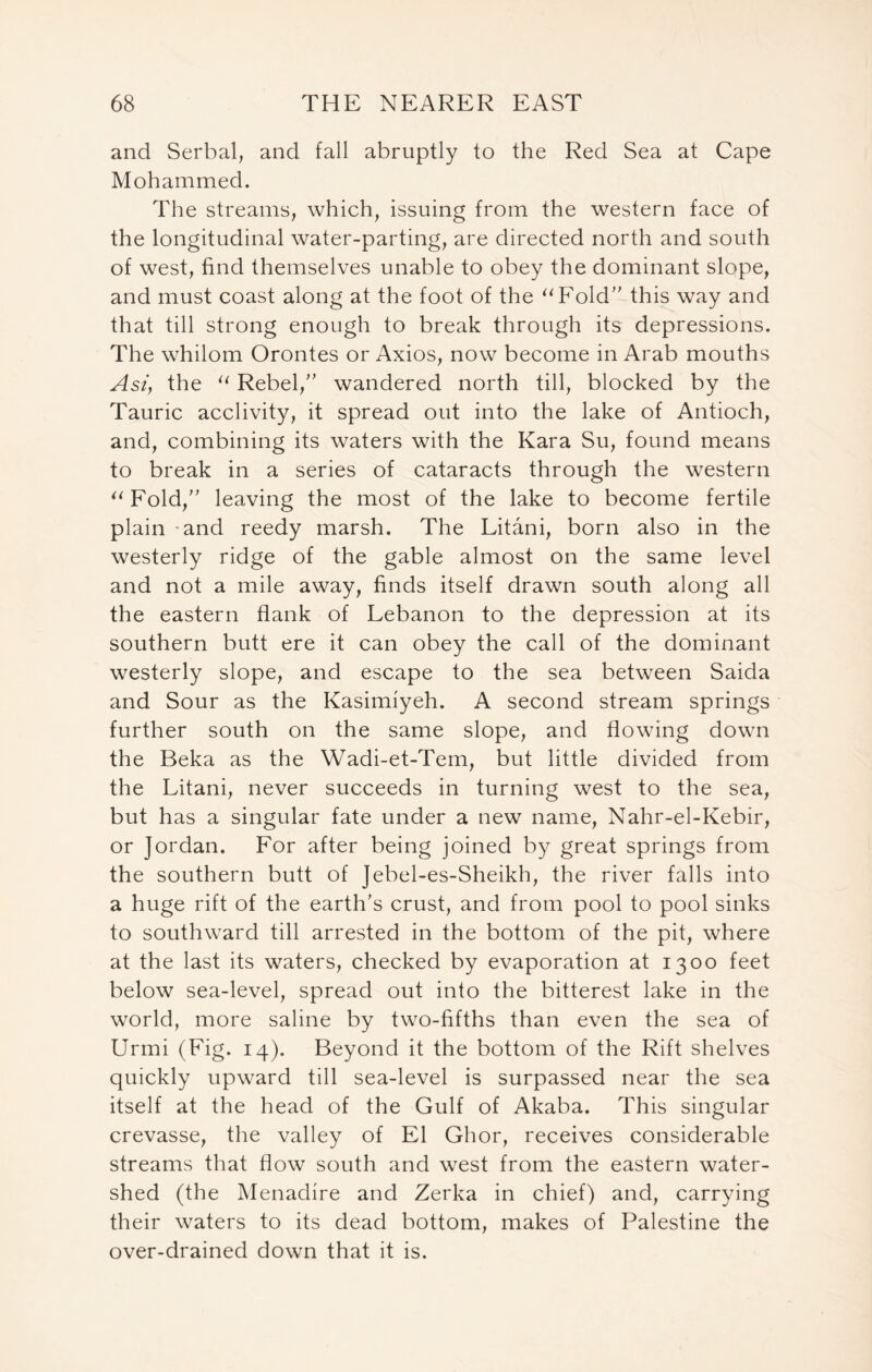 and Serbal, and fall abruptly to the Red Sea at Cape Mohammed. The streams, which, issuing from the western face of the longitudinal water-parting, are directed north and south of west, find themselves unable to obey the dominant slope, and must coast along at the foot of the “Fold” this way and that till strong enough to break through its depressions. The whilom Orontes or Axios, now become in Arab mouths Ast) the “ Rebel,” wandered north till, blocked by the Tauric acclivity, it spread out into the lake of Antioch, and, combining its waters with the Kara Su, found means to break in a series of cataracts through the western “Fold,” leaving the most of the lake to become fertile plain -and reedy marsh. The Litani, born also in the westerly ridge of the gable almost on the same level and not a mile away, finds itself drawn south along all the eastern flank of Lebanon to the depression at its southern butt ere it can obey the call of the dominant westerly slope, and escape to the sea between Saida and Sour as the Kasimiyeh. A second stream springs further south on the same slope, and flowing down the Beka as the Wadi-et-Tem, but little divided from the Litani, never succeeds in turning west to the sea, but has a singular fate under a new name, Nahr-el-Kebir, or Jordan. For after being joined by great springs from the southern butt of Jebel-es-Sheikh, the river falls into a huge rift of the earth’s crust, and from pool to pool sinks to southward till arrested in the bottom of the pit, where at the last its waters, checked by evaporation at 1300 feet below sea-level, spread out into the bitterest lake in the world, more saline by two-fifths than even the sea of Urmi (Fig. 14). Beyond it the bottom of the Rift shelves quickly upward till sea-level is surpassed near the sea itself at the head of the Gulf of Akaba. This singular crevasse, the valley of El Ghor, receives considerable streams that flow south and west from the eastern water- shed (the Menadire and Zerka in chief) and, carrying their waters to its dead bottom, makes of Palestine the over-drained down that it is.