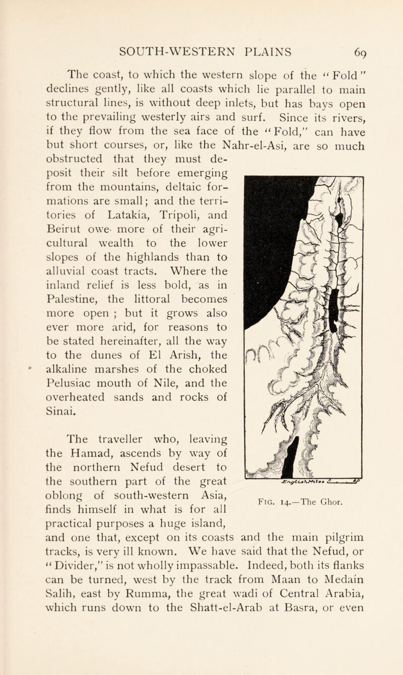 The coast, to which the western slope of the u Fold  declines gently, like all coasts which lie parallel to main structural lines, is without deep inlets, but has bays open to the prevailing westerly airs and surf. Since its rivers, if they flow from the sea face of the a Fold/' can have but short courses, or, like the Nahr-el-Asi, are so much obstructed that they must de- posit their silt before emerging from the mountains, deltaic for- mations are small; and the terri- tories of Latakia, Tripoli, and Beirut owe- more of their agri- cultural wealth to the lower slopes of the highlands than to alluvial coast tracts. Where the inland relief is less bold, as in Palestine, the littoral becomes more open ; but it grows also ever more arid, for reasons to be stated hereinafter, all the way to the dunes of El Arish, the alkaline marshes of the choked Pelusiac mouth of Nile, and the overheated sands and rocks of Sinai. The traveller who, leaving the Hamad, ascends by way of the northern Nefud desert to the southern part of the great oblong of south-western Asia, finds himself in what is for all practical purposes a huge island, and one that, except on its coasts and the main pilgrim tracks, is very ill known. We have said that the Nefud, or (i Divider/' is not wholly impassable. Indeed, both its flanks can be turned, west by the track from Maan to Medain Salih, east by Rumma, the great wadi of Central Arabia, which runs down to the Shatt-el-Arab at Basra, or even Fig. 14.—The Ghor.