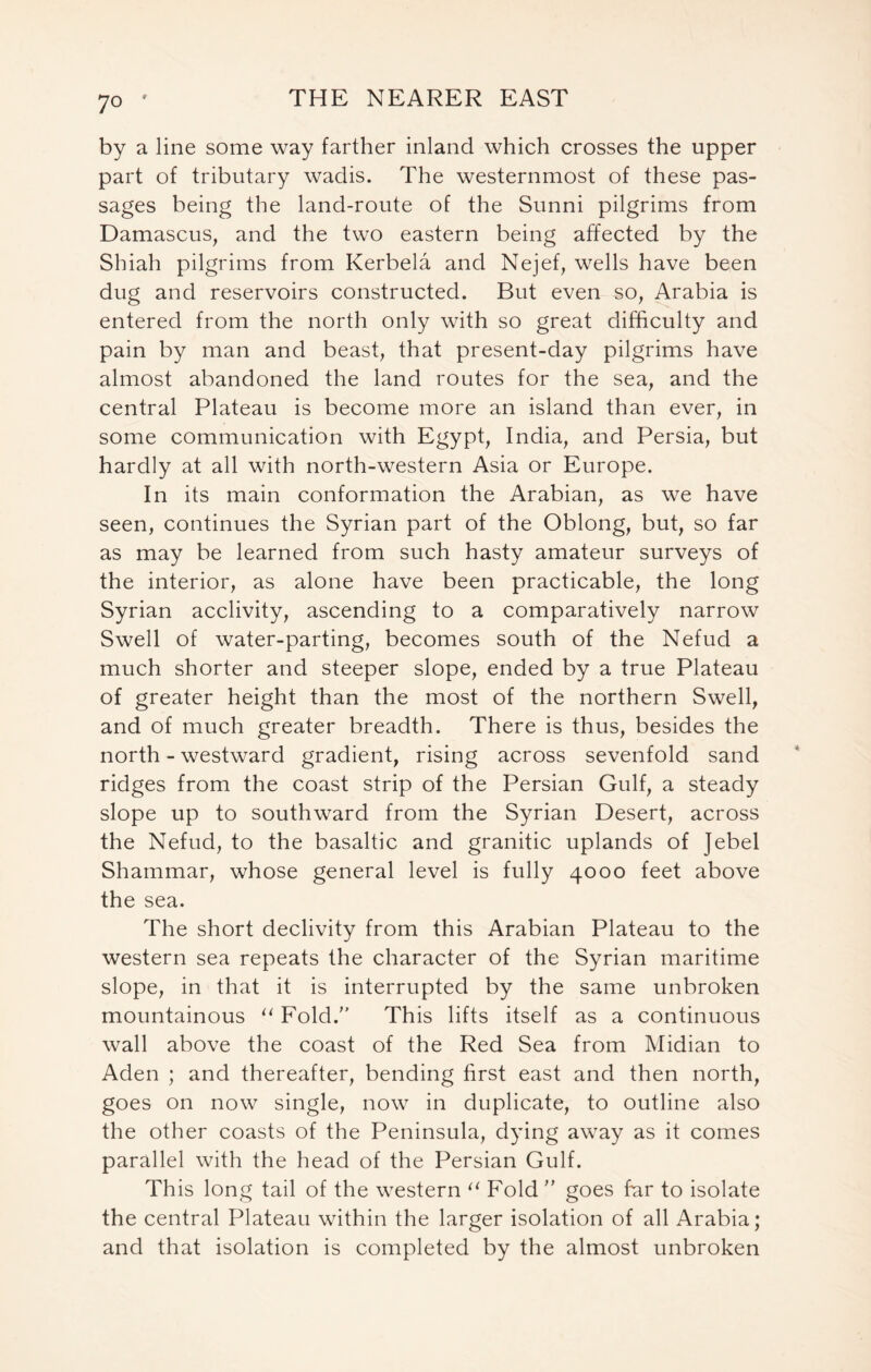 by a line some way farther inland which crosses the upper part of tributary wadis. The westernmost of these pas- sages being the land-route of the Sunni pilgrims from Damascus, and the two eastern being affected by the Shiah pilgrims from Kerbela and Nejef, wells have been dug and reservoirs constructed. But even so, Arabia is entered from the north only with so great difficulty and pain by man and beast, that present-day pilgrims have almost abandoned the land routes for the sea, and the central Plateau is become more an island than ever, in some communication with Egypt, India, and Persia, but hardly at all with north-western Asia or Europe. In its main conformation the Arabian, as we have seen, continues the Syrian part of the Oblong, but, so far as may be learned from such hasty amateur surveys of the interior, as alone have been practicable, the long Syrian acclivity, ascending to a comparatively narrow Swell of water-parting, becomes south of the Nefud a much shorter and steeper slope, ended by a true Plateau of greater height than the most of the northern Swell, and of much greater breadth. There is thus, besides the north - westward gradient, rising across sevenfold sand ridges from the coast strip of the Persian Gulf, a steady slope up to southward from the Syrian Desert, across the Nefud, to the basaltic and granitic uplands of Jebel Shammar, whose general level is fully 4000 feet above the sea. The short declivity from this Arabian Plateau to the western sea repeats the character of the Syrian maritime slope, in that it is interrupted by the same unbroken mountainous u Fold. This lifts itself as a continuous wall above the coast of the Red Sea from Midian to Aden ; and thereafter, bending first east and then north, goes on now single, now in duplicate, to outline also the other coasts of the Peninsula, dying away as it comes parallel with the head of the Persian Gulf. This long tail of the western 11 Fold ” goes far to isolate the central Plateau within the larger isolation of all Arabia; and that isolation is completed by the almost unbroken