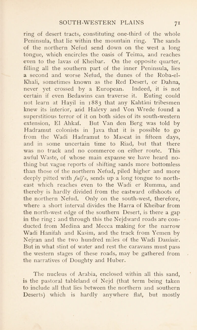 ring of desert tracts, constituting one-third of the whole Peninsula, that lie within the mountain ring. The sands of the northern Nefud send down on the west a long tongue, which encircles the oasis of Teima, and reaches even to the lavas of Kheibar. On the opposite quarter, filling all the southern part of the inner Peninsula, lies a second and worse Nefud, the dunes of the Roba-el- Khali, sometimes known as the Red Desert, or Dahna, never yet crossed by a European. Indeed, it is not certain if even Bedawins can traverse it. Euting could not learn at Hayil in 1883 that any Kahtani tribesmen knew its interior, and Halevy and Von Wrede found a superstitious terror of it on both sides of its south-western extension, El Ahkaf. But Van den Berg was told by Hadramut colonists in Java that it is possible to go from the Wadi Hadramut to Mascat in fifteen days, and in some uncertain time to Riad, but that there was no track and no commerce on either route. This awful Waste, of whose main expanse we have heard no- thing but vague reports of shifting sands more bottomless than those of the northern Nefud, piled higher and more deeply pitted with fulj’s, sends up a long tongue to north- east which reaches even to the Wadi er Rumma, and thereby is hardly divided from the eastward offshoots of the northern Nefud. Only on the south-west, therefore, where a short interval divides the Harra of Kheibar from the north-west edge of the southern Desert, is there a gap in the ring : and through this the Nejdward roads are con- ducted from Medina and Mecca making for the narrow Wadi Hanifah and Kasim, and the track from Yemen by Nejran and the two hundred miles of the Wadi Dauasir. But in what stint of water and rest the caravans must pass the western stages of these roads, may be gathered from the narratives of Doughty and Huber. The nucleus of Arabia, enclosed within all this sand, is the pastoral tableland of Nejd (that term being taken to include all that lies between the northern and southern Deserts) which is hardly anywhere flat, but mostly