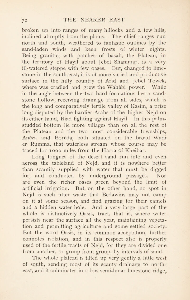 broken up into ranges of many hillocks and a few hills, inclined abruptly from the plains. The chief ranges run north and south, weathered to fantastic outlines by the sand-laden winds and keen frosts of winter nights. Being granitic, with patches of basalt, the Plateau, in the territory of Hayil about Jebel Shammar, is a very ill-watered steppe with few oases. But, changed to lime- stone in the south-east, it is of more varied and productive surface in the hilly country of Arid and Jebel Towek, where was cradled and grew the Wahabi power. While in the angle between the two hard formations lies a sand- stone hollow, receiving drainage from all sides, which is the long and comparatively fertile valley of Kasim, a prize long disputed by the hardier Arabs of the higher Nejd on its either hand, Riad fighting against Hayil. In this palm- studded bottom lie more villages than on all the rest of the Plateau and the two most considerable townships, Aneza and Boreda, both situated on the broad W&di er Rumma, that waterless stream whose course may be traced for 1000 miles from the Harra of Kheibar. Long tongues of the desert sand run into and even across the tableland of Nejd, and it is nowhere better than scantily supplied with water that must be digged for, and conducted by underground passages. Nor are even the richer oases green beyond the limit of artificial irrigation. But, on the other hand, no spot in Nejd is such utter waste that Bedawins may not camp on it at some season, and find grazing for their camels and a hidden water hole. And a very large part of the whole is distinctively Oasis, tract, that is, where water persists near the surface all the year, maintaining vegeta- tion and permitting agriculture and some settled society. But the word Oasis, in its common acceptation, further connotes isolation, and in this respect also is properly used of the fertile tracts of Nejd, for they are divided one from another, or group from group, by intervals of sand. The whole plateau is tilted up very gently a little west of south, sending most of its scanty drainage to north- east, and it culminates in a low semi-lunar limestone ridge.