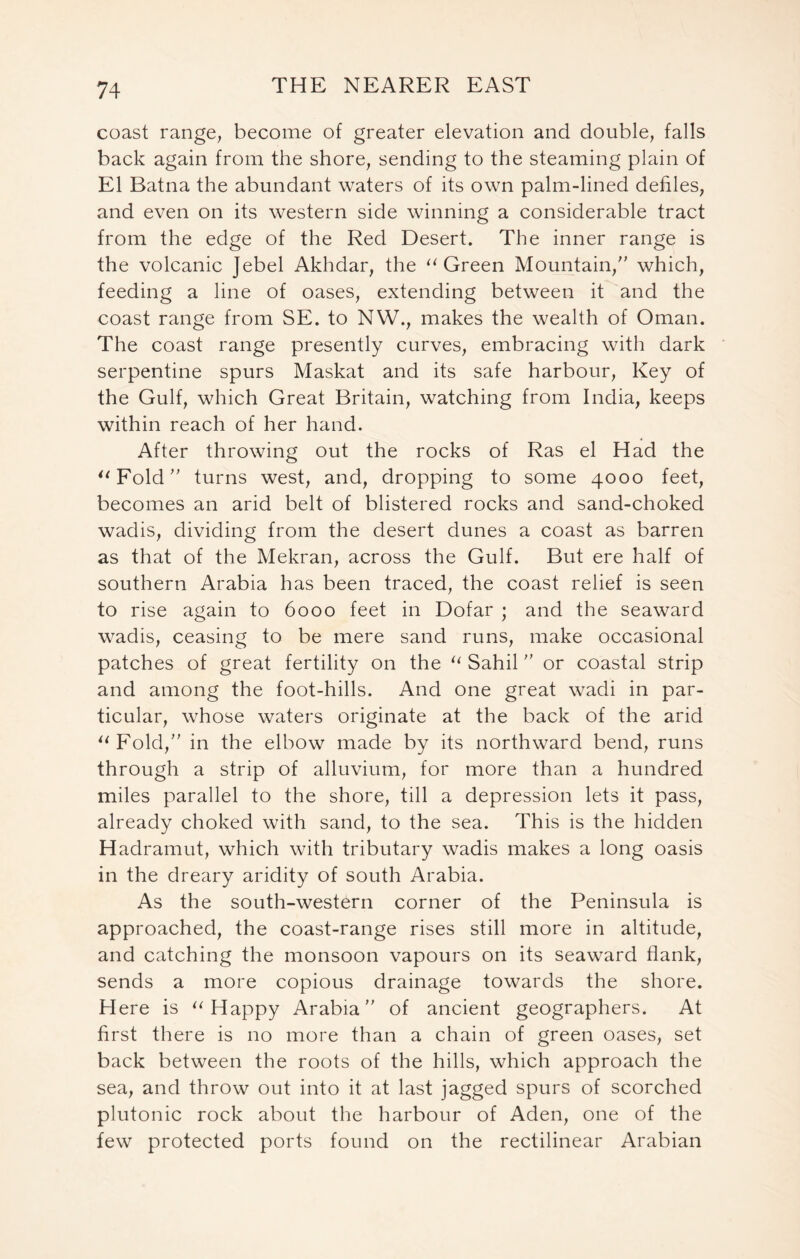 coast range, become of greater elevation and double, falls back again from the shore, sending to the steaming plain of El Batna the abundant waters of its own palm-lined defiles, and even on its western side winning a considerable tract from the edge of the Red Desert. The inner range is the volcanic Jebel Akhdar, the “ Green Mountain/' which, feeding a line of oases, extending between it and the coast range from SE. to NW., makes the wealth of Oman. The coast range presently curves, embracing with dark serpentine spurs Maskat and its safe harbour, Key of the Gulf, which Great Britain, watching from India, keeps within reach of her hand. After throwing out the rocks of Ras el Had the “Fold” turns west, and, dropping to some 4000 feet, becomes an arid belt of blistered rocks and sand-choked wadis, dividing from the desert dunes a coast as barren as that of the Mekran, across the Gulf. But ere half of southern Arabia has been traced, the coast relief is seen to rise again to 6000 feet in Dofar ; and the seaward wadis, ceasing to be mere sand runs, make occasional patches of great fertility on the “ Sahil or coastal strip and among the foot-hills. And one great wadi in par- ticular, whose waters originate at the back of the arid “Fold,” in the elbow made by its northward bend, runs through a strip of alluvium, for more than a hundred miles parallel to the shore, till a depression lets it pass, already choked with sand, to the sea. This is the hidden Hadramut, which with tributary wadis makes a long oasis in the dreary aridity of south Arabia. As the south-western corner of the Peninsula is approached, the coast-range rises still more in altitude, and catching the monsoon vapours on its seaward flank, sends a more copious drainage towards the shore. Here is “Happy Arabia” of ancient geographers. At first there is no more than a chain of green oases, set back between the roots of the hills, which approach the sea, and throw out into it at last jagged spurs of scorched plutonic rock about the harbour of Aden, one of the few protected ports found on the rectilinear Arabian