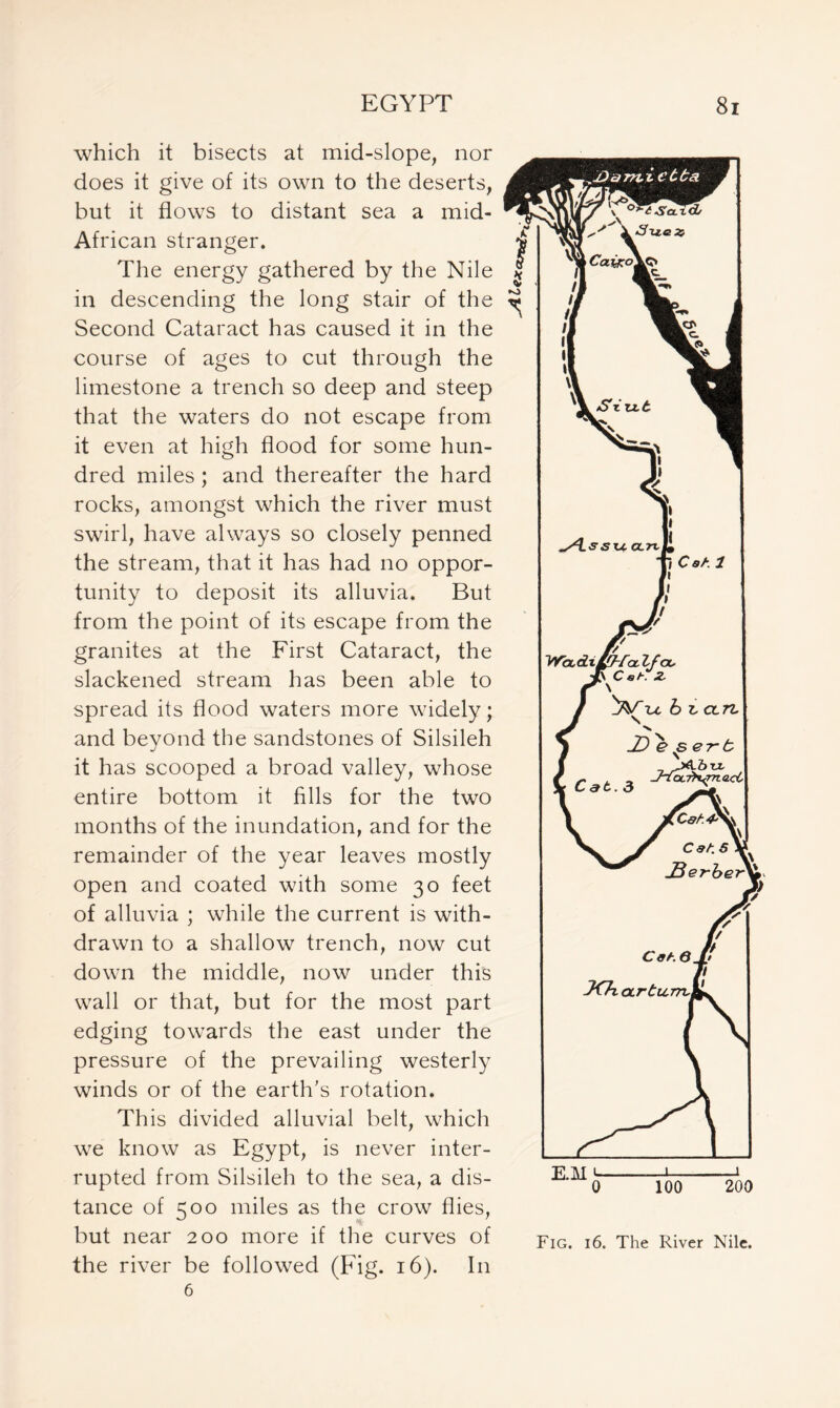 which it bisects at mid-slope, nor does it give of its own to the deserts, but it flows to distant sea a mid- African stranger. The energy gathered by the Nile in descending the long stair of the Second Cataract has caused it in the course of ages to cut through the limestone a trench so deep and steep that the waters do not escape from it even at high flood for some hun- dred miles ; and thereafter the hard rocks, amongst which the river must swirl, have always so closely penned the stream, that it has had no oppor- tunity to deposit its alluvia. But from the point of its escape from the granites at the First Cataract, the slackened stream has been able to spread its flood waters more widely; and beyond the sandstones of Silsileh it has scooped a broad valley, whose entire bottom it fills for the two months of the inundation, and for the remainder of the year leaves mostly open and coated with some 30 feet of alluvia ; while the current is with- drawn to a shallow trench, now cut down the middle, now under this wall or that, but for the most part edging towards the east under the pressure of the prevailing westerly winds or of the earth’s rotation. This divided alluvial belt, which we know as Egypt, is never inter- rupted from Silsileh to the sea, a dis- tance of 500 miles as the crow flies, but near 200 more if the curves of the river be followed (Fig. 16). I11 6 Fig. 16. The River Nile.