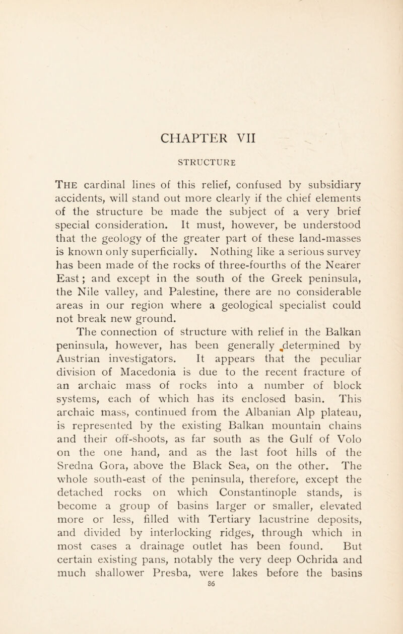 CHAPTER VII STRUCTURE The cardinal lines of this relief; confused by subsidiary accidents; will stand out more clearly if the chief elements of the structure be made the subject of a very brief special consideration. It must; however, be understood that the geology of the greater part of these land-masses is known only superficially. Nothing like a serious survey has been made of the rocks of three-fourths of the Nearer East; and except in the south of the Greek peninsula, the Nile valley, and Palestine, there are no considerable areas in our region where a geological specialist could not break new ground. The connection of structure with relief in the Balkan peninsula, however, has been generally ^determined by Austrian investigators. It appears that the peculiar division of Macedonia is due to the recent fracture of an archaic mass of rocks into a number of block systems, each of which has its enclosed basin. This archaic mass, continued from the Albanian Alp plateau, is represented by the existing Balkan mountain chains and their off-shoots, as far south as the Gulf of Volo on the one hand, and as the last foot hills of the Sredna Gora, above the Black Sea, on the other. The whole south-east of the peninsula, therefore, except the detached rocks on which Constantinople stands, is become a group of basins larger or smaller, elevated more or less, filled with Tertiary lacustrine deposits, and divided by interlocking ridges, through which in most cases a drainage outlet has been found. But certain existing pans, notably the very deep Ochrida and much shallower Presba, were lakes before the basins