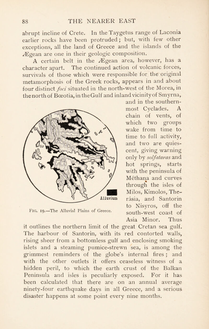 abrupt incline of Crete. In theTaygetus range of Laconia earlier rocks have been protruded; but, with few other exceptions, all the land of Greece and the islands of the JEgean are one in their geologic composition. A certain belt in the HSgean area, however, has a character apart. The continued action of volcanic forces, survivals of those which were responsible for the original metamorphosis of the Greek rocks, appears in and about four distinct foci situated in the north-west of the Morea, in the north of Bceotia, in the Gulf and inland vicinity of Smyrna, and in the southern- most Cyclades. A chain of vents, of which two groups wake from time to time to full activity, and two are quies- cent, giving warning only by solfataras and hot springs, starts with the peninsula of Methana and curves % through the isles of Milos, Kimolos, The- rasia, and Santorin to Nisyros, off the south-west coast of Asia Minor. Thus it outlines the northern limit of the great Cretan sea gulf. The harbour of Santorin, with its red contorted walls, rising sheer from a bottomless gulf and enclosing smoking islets and a steaming pumice-strewn sea, is among the grimmest reminders of the globe’s internal fires ; and with the other outlets it offers ceaseless witness of a hidden peril, to which the earth crust of the Balkan Peninsula and isles is peculiarly exposed. For it has been calculated that there are on an annual average ninety-four earthquake days in all Greece, and a serious disaster happens at some point every nine months. Fig. 19.—The Alluvial Plains of Greece.