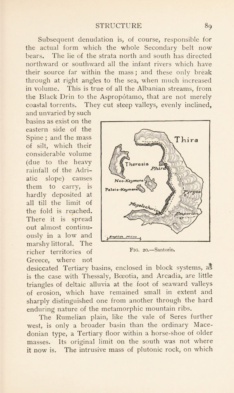 Subsequent denudation is, of course, responsible for the actual form which the whole Secondary belt now bears. The lie of the strata north and south has directed northward or southward all the infant rivers which have their source far within the mass ; and these only break through at right angles to the sea, when much increased in volume. This is true of all the Albanian streams, from the Black Drin to the Aspropotamo, that are not merely coastal torrents. They cut steep valleys, evenly inclined, and unvaried by such basins as exist on the eastern side of the Spine ; and the mass of silt, which their considerable volume (due to the heavy rainfall of the Adri- atic slope) causes them to carry, is hardly deposited at all till the limit of the fold is reached. There it is spread out almost continu- ously in a low and marshy littoral. The richer territories of Greece, where not desiccated Tertiary basins, enclosed in block systems, al is the case with Thessaly, Boeotia, and Arcadia, are little triangles of deltaic alluvia at the foot of seaward valleys of erosion, which have remained small in extent and sharply distinguished one from another through the hard enduring nature of the metamorphic mountain ribs. The Rumelian plain, like the vale of Seres further west, is only a broader basin than the ordinary Mace- donian type, a Tertiary floor within a horse-shoe of older masses. Its original limit on the south was not where it now is. The intrusive mass of plutonic rock, on which