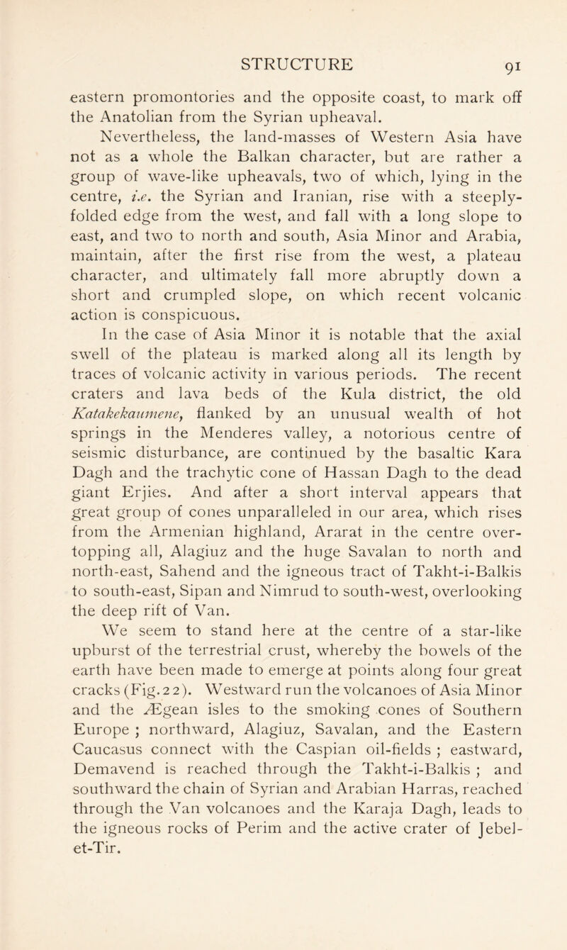 eastern promontories and the opposite coast, to mark off the Anatolian from the Syrian upheaval. Nevertheless, the land-masses of Western Asia have not as a whole the Balkan character, but are rather a group of wave-like upheavals, two of which, lying in the centre, i.e. the Syrian and Iranian, rise with a steeply- folded edge from the west, and fall with a long slope to east, and two to north and south, Asia Minor and Arabia, maintain, after the first rise from the west, a plateau character, and ultimately fall more abruptly down a short and crumpled slope, on which recent volcanic action is conspicuous. In the case of Asia Minor it is notable that the axial swell of the plateau is marked along all its length by traces of volcanic activity in various periods. The recent craters and lava beds of the Kula district, the old Kcitakekaumeney flanked by an unusual wealth of hot springs in the Menderes valley, a notorious centre of seismic disturbance, are continued by the basaltic Kara Dagh and the trachytic cone of Hassan Dagh to the dead giant Erjies. And after a short interval appears that great group of cones unparalleled in our area, which rises from the Armenian highland, Ararat in the centre over- topping all, Alagiuz and the huge Savalan to north and north-east, Sahend and the igneous tract of Takht-i-Balkis to south-east, Sipan and Nimrud to south-west, overlooking the deep rift of Van. We seem to stand here at the centre of a star-like upburst of the terrestrial crust, whereby the bowels of the earth have been made to emerge at points along four great cracks (Fig. 2 2). Westward run the volcanoes of Asia Minor and the ^Egean isles to the smoking cones of Southern Europe ; northward, Alagiuz, Savalan, and the Eastern Caucasus connect with the Caspian oil-fields ; eastward, Demavend is reached through the Takht-i-Balkis ; and southward the chain of Syrian and Arabian Harras, reached through the Van volcanoes and the Karaja Dagh, leads to the igneous rocks of Perim and the active crater of Jebel- et-Tir.