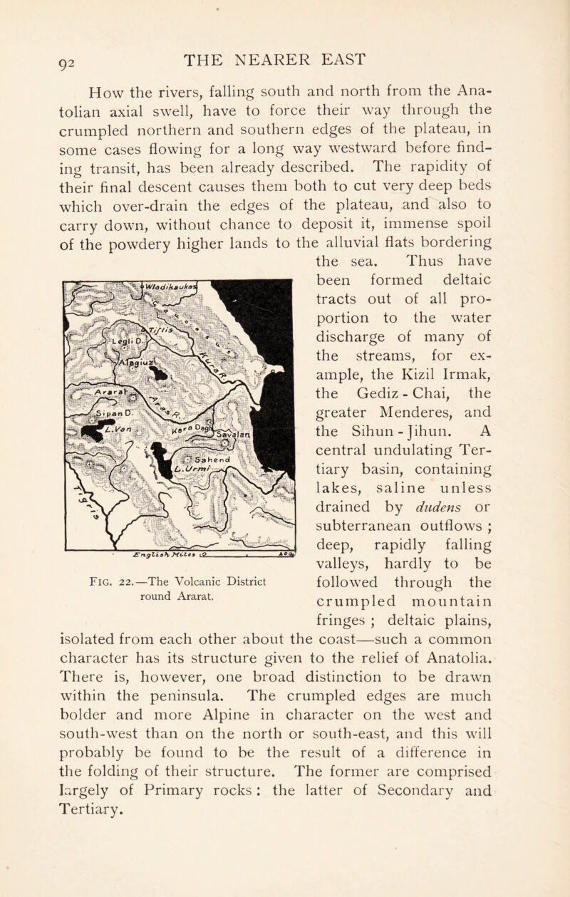 How the rivers, falling south and north from the Ana- tolian axial swell, have to force their way through the crumpled northern and southern edges of the plateau, in some cases flowing for a long way westward before find- ing transit, has been already described. The rapidity of their final descent causes them both to cut very deep beds which over-drain the edges of the plateau, and also to carry down, without chance to deposit it, immense spoil of the powdery higher lands to the alluvial flats bordering the sea. Thus have been formed deltaic tracts out of all pro- portion to the water discharge of many of the streams, for ex- ample, the Kizil Irmak, the Gediz - Chai, the greater Menderes, and the Sihun-Jihun. A central undulating Ter- tiary basin, containing lakes, saline unless drained by dudens or subterranean outflows ; deep, rapidly falling valleys, hardly to be followed through the crumpled mountain fringes ; deltaic plains, isolated from each other about the coast—such a common character has its structure given to the relief of Anatolia. There is, however, one broad distinction to be drawn within the peninsula. The crumpled edges are much bolder and more Alpine in character on the west and south-west than on the north or south-east, and this will probably be found to be the result of a difference in the folding of their structure. The former are comprised largely of Primary rocks: the latter of Secondary and Tertiary. Fig. 22.—The Volcanic District round Ararat.