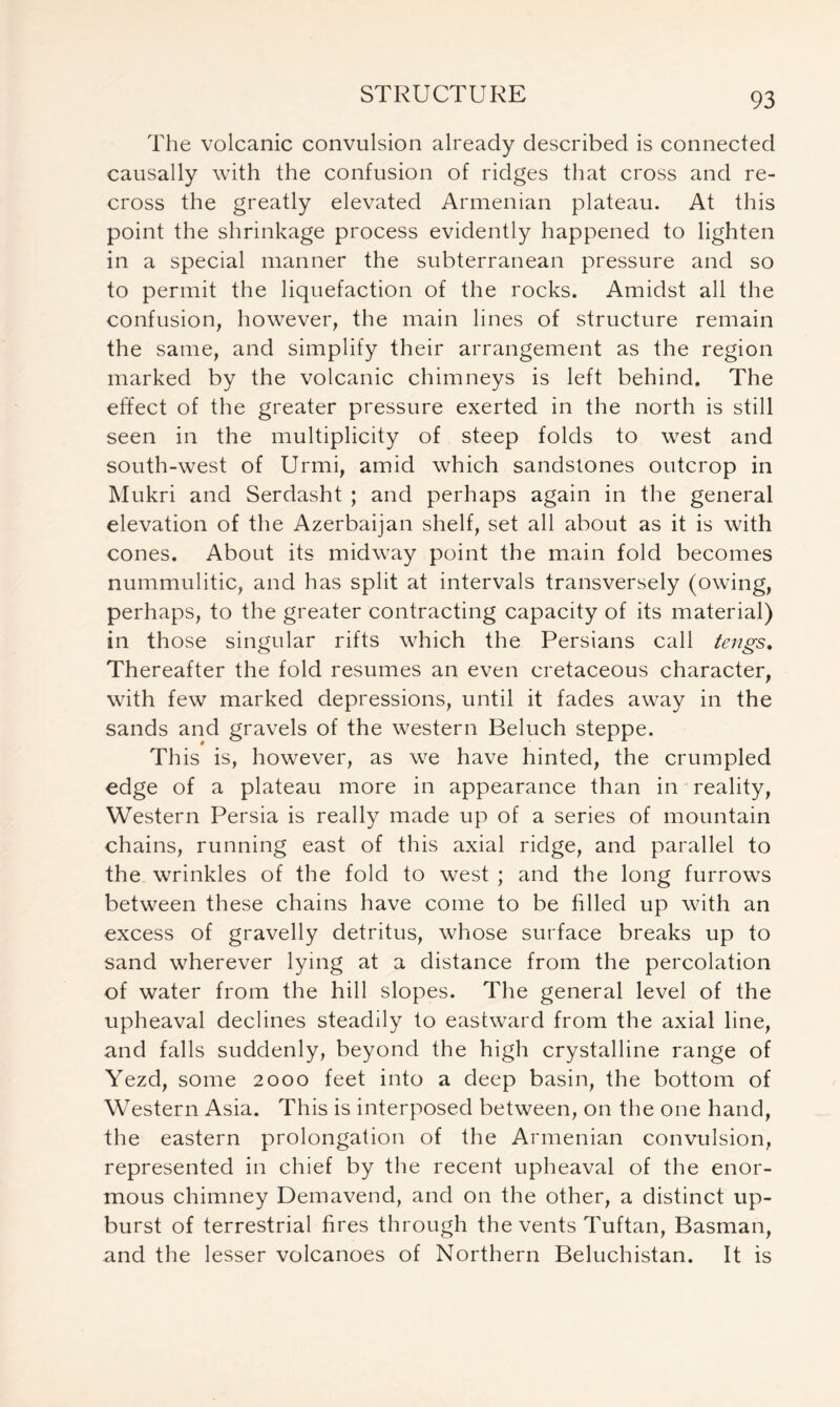 The volcanic convulsion already described is connected causally with the confusion of ridges that cross and re- cross the greatly elevated Armenian plateau. At this point the shrinkage process evidently happened to lighten in a special manner the subterranean pressure and so to permit the liquefaction of the rocks. Amidst all the confusion, however, the main lines of structure remain the same, and simplify their arrangement as the region marked by the volcanic chimneys is left behind. The effect of the greater pressure exerted in the north is still seen in the multiplicity of steep folds to west and south-west of Urmi, amid which sandstones outcrop in Mukri and Serdasht ; and perhaps again in the general elevation of the Azerbaijan shelf, set all about as it is with cones. About its midway point the main fold becomes nummulitic, and has split at intervals transversely (owing, perhaps, to the greater contracting capacity of its material) in those singular rifts which the Persians call tengs. Thereafter the fold resumes an even cretaceous character, with few marked depressions, until it fades away in the sands and gravels of the western Beluch steppe. This is, however, as we have hinted, the crumpled edge of a plateau more in appearance than in reality, Western Persia is really made up of a series of mountain chains, running east of this axial ridge, and parallel to the wrinkles of the fold to west ; and the long furrows between these chains have come to be filled up with an excess of gravelly detritus, whose surface breaks up to sand wherever lying at a distance from the percolation of water from the hill slopes. The general level of the upheaval declines steadily to eastward from the axial line, and falls suddenly, beyond the high crystalline range of Yezd, some 2000 feet into a deep basin, the bottom of Western Asia. This is interposed between, on the one hand, the eastern prolongation of the Armenian convulsion, represented in chief by the recent upheaval of the enor- mous chimney Demavend, and on the other, a distinct up- burst of terrestrial fires through the vents Tuftan, Basman, and the lesser volcanoes of Northern Beluchistan. It is