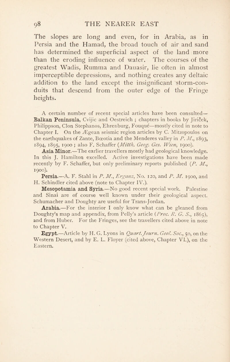 The slopes are long and even, for in Arabia, as in Persia and the Hamad, the broad touch of air and sand has determined the superficial aspect of the land more than the eroding influence of water. The courses of the greatest Wadis, Rumma and Dauasir, lie often in almost imperceptible depressions, and nothing creates any deltaic addition to the land except the insignificant storm-con- duits that descend from the outer edge of the Fringe heights. A certain number of recent special articles have been consulted— Balkan Peninsula, Cvijic and Oestreich ; chapters in books by Jiri£ek, Philippson, Cion Stephanos, Ehrenburg, Fouque—mostly cited in note to Chapter I. On the Aegean seismic region articles by C. Mitzopoulos on the earthquakes of Zante, Boeotia and the Menderes valley in P. Af., 1893, 1894, 1895, 1900 ; also F. Schaffer (Mitth. Geog. Ges. Wien, 1900). Asia Minor.—The earlier travellers mostly had geological knowledge. In this J, Hamilton excelled. Active investigations have been made recently by F. Schaffer, but only preliminary reports published (P. A/., 1900). Persia.—A. F. Stahl ill P. M.} Erganz,, No. 120, and P. M. 1900, and H. Schindler cited above (note to Chapter IV.). Mesopotamia and Syria.—No good recent special work. Palestine and Sinai are of course well known under their geological aspect. Schumacher and Doughty are useful for Trans-Jordan. Arabia.—For the interior I only know what can be gleaned from Doughty’s map and appendix, from Pelly’s article (Proc. R. G. S., 1865), and from Huber. For the Fringes, see the travellers cited above in note to Chapter V, Egypt.—Article by H. G. Lyons in Quart. Journ. Geol. Soc., 50, on the Western Desert, and by E. L. Floyer (cited above, Chapter VI.), on the Eastern.