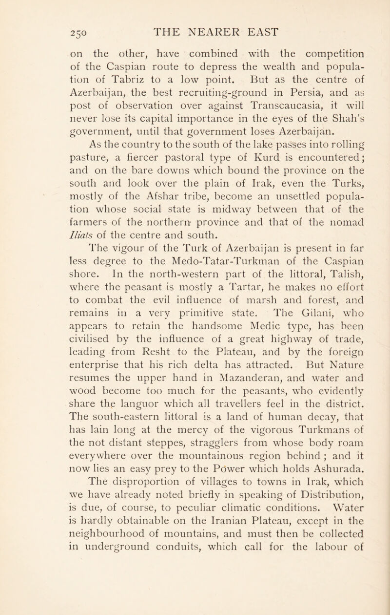 on the other, have combined with the competition of the Caspian route to depress the wealth and popula- tion of Tabriz to a low point. But as the centre of Azerbaijan, the best recruiting-ground in Persia, and as post of observation over against Transcaucasia, it will never lose its capital importance in the eyes of the Shah’s government, until that government loses Azerbaijan. As the country to the south of the lake passes into rolling pasture, a fiercer pastoral type of Kurd is encountered; and on the bare downs which bound the province on the south and look over the plain of Irak, even the Turks, mostly of the Afshar tribe, become an unsettled popula- tion whose social state is midway between that of the farmers of the northern province and that of the nomad I Hats of the centre and south. The vigour of the Turk of Azerbaijan is present in far less degree to the Medo-Tatar-Turkman of the Caspian shore. In the north-western part of the littoral, Talish, where the peasant is mostly a Tartar, he makes no effort to combat the evil influence of marsh and forest, and remains in a very primitive state. The Gilani, who appears to retain the handsome Medic type, has been civilised by the influence of a great highway of trade, leading from Resht to the Plateau, and by the foreign enterprise that his rich delta has attracted. But Nature resumes the upper hand in Mazanderan, and water and wood become too much for the peasants, who evidently share the languor which all travellers feel in the district. The south-eastern littoral is a land of human decay, that has lain long at the mercy of the vigorous Turkmans of the not distant steppes, stragglers from whose body roam everywhere over the mountainous region behind ; and it now lies an easy prey to the Power which holds Ashurada. The disproportion of villages to towns in Irak, which we have already noted briefly in speaking of Distribution, is due, of course, to peculiar climatic conditions. Water is hardly obtainable on the Iranian Plateau, except in the neighbourhood of mountains, and must then be collected in underground conduits, which call for the labour of