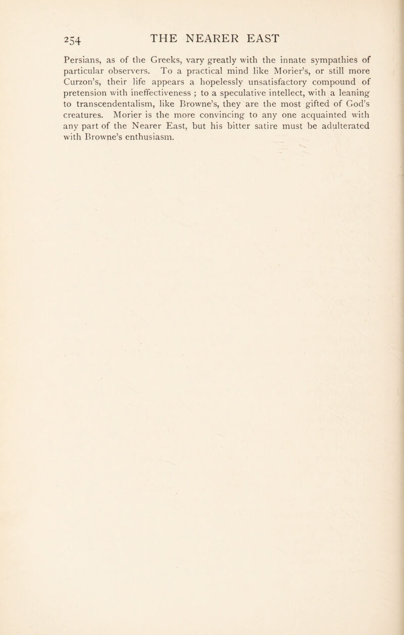 Persians, as of the Greeks, vary greatly with the innate sympathies of particular observers. To a practical mind like Morier’s, or still more Curzon’s, their life appears a hopelessly unsatisfactory compound of pretension with ineffectiveness ; to a speculative intellect, with a leaning to transcendentalism, like Browne’s, they are the most gifted of God’s creatures. Morier is the more convincing to any one acquainted with any part of the Nearer East, but his bitter satire must be adulterated with Browne’s enthusiasm.