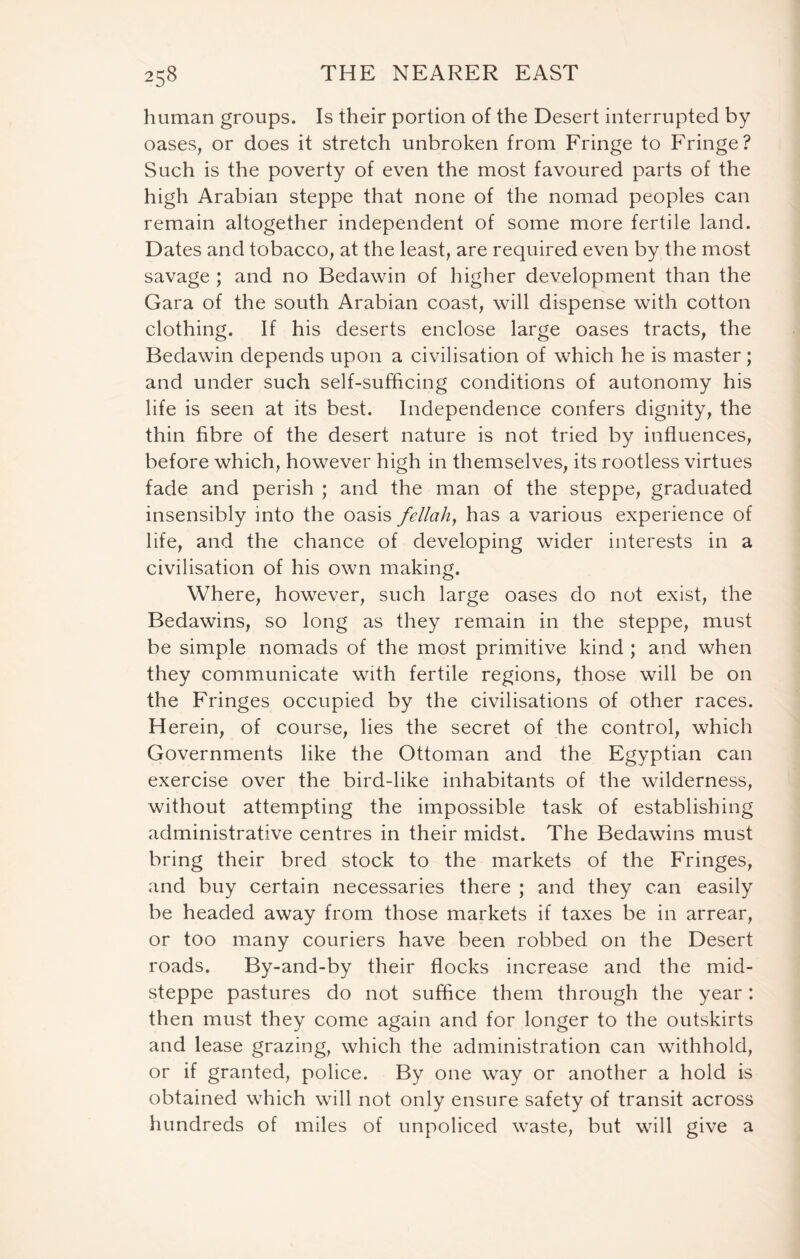 human groups. Is their portion of the Desert interrupted by oases, or does it stretch unbroken from Fringe to Fringe? Such is the poverty of even the most favoured parts of the high Arabian steppe that none of the nomad peoples can remain altogether independent of some more fertile land. Dates and tobacco, at the least, are required even by the most savage ; and no Bedawin of higher development than the Gara of the south Arabian coast, will dispense with cotton clothing. If his deserts enclose large oases tracts, the Bedawin depends upon a civilisation of which he is master; and under such self-sufficing conditions of autonomy his life is seen at its best. Independence confers dignity, the thin fibre of the desert nature is not tried by influences, before which, however high in themselves, its rootless virtues fade and perish ; and the man of the steppe, graduated insensibly into the oasis fellah, has a various experience of life, and the chance of developing wider interests in a civilisation of his own making. Where, however, such large oases do not exist, the Bedawins, so long as they remain in the steppe, must be simple nomads of the most primitive kind ; and when they communicate with fertile regions, those will be on the Fringes occupied by the civilisations of other races. Herein, of course, lies the secret of the control, which Governments like the Ottoman and the Egyptian can exercise over the bird-like inhabitants of the wilderness, without attempting the impossible task of establishing administrative centres in their midst. The Bedawins must bring their bred stock to the markets of the Fringes, and buy certain necessaries there ; and they can easily be headed away from those markets if taxes be in arrear, or too many couriers have been robbed on the Desert roads. By-and-by their flocks increase and the mid- steppe pastures do not suffice them through the year: then must they come again and for longer to the outskirts and lease grazing, which the administration can withhold, or if granted, police. By one way or another a hold is obtained which will not only ensure safety of transit across hundreds of miles of unpoliced waste, but will give a