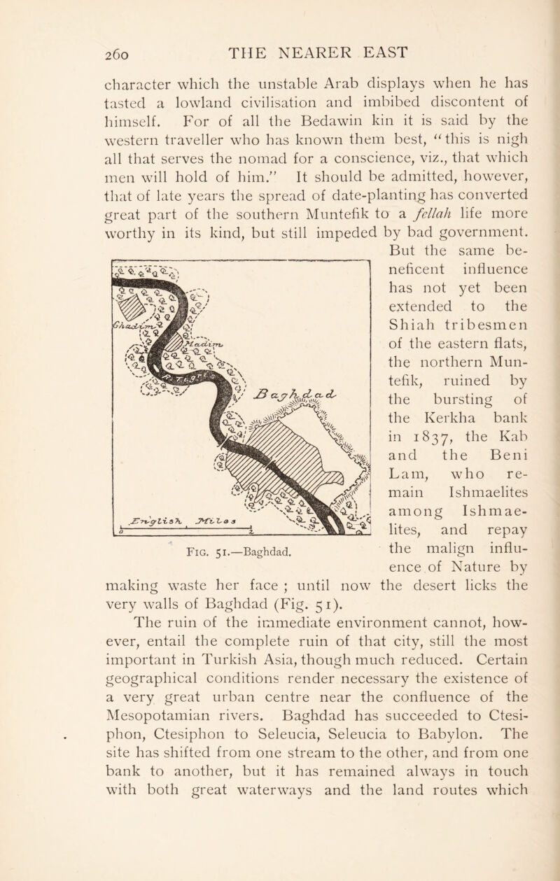 character which the unstable Arab displays when he has tasted a lowland civilisation and imbibed discontent of himself. For of all the Bedawin kin it is said by the western traveller who has known them best, “this is nigh all that serves the nomad for a conscience, viz., that which men will hold of him.” It should be admitted, however, that of late years the spread of date-planting has converted great part of the southern Muntefik to a fellah life more worthy in its kind, but still impeded by bad government. But the same be- neficent influence has not yet been extended to the Shiah tribesmen of the eastern flats, the northern Mun- tefik, ruined by the bursting of the Kerkha bank in 1837, the Kab and the Beni Lam, who re- main Ishmaelites among Ishmae- lites, and repay the malign influ- ence of Nature by making waste her face ; until now the desert licks the very walls of Baghdad (Fig. 51). The ruin of the immediate environment cannot, how- ever, entail the complete ruin of that city, still the most important in Turkish Asia, though much reduced. Certain geographical conditions render necessary the existence of a very great urban centre near the confluence of the Mesopotamian rivers. Baghdad has succeeded to Ctesi- phon, Ctesiphon to Seleucia, Seleucia to Babylon. The site has shifted from one stream to the other, and from one bank to another, but it has remained always in touch with both great waterways and the land routes which Fig. 51.—Baghdad.