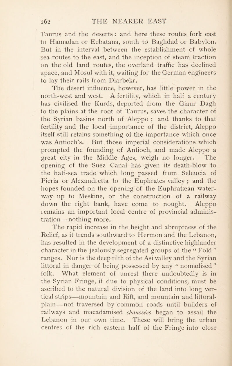 Taurus and the deserts : and here these routes fork east to Hamadan or Ecbatana; south to Baghdad or Babylon. But in the interval between the establishment of whole sea routes to the east, and the inception of steam traction on the old land routes, the overland traffic has declined apace, and Mosul with it, waiting for the German engineers to lay their rails from Diarbekr. The desert influence, however, has little power in the north-west and west. A fertility, which in half a century has civilised the Kurds, deported from the Giaur Dagh to the plains at the root of Taurus, saves the character of the Syrian basins north of Aleppo ; and thanks to that fertility and the local importance of the district, Aleppo itself still retains something of the importance which once was Antioch’s. But those imperial considerations which prompted the founding of Antioch, and made Aleppo a great city in the Middle Ages, weigh no longer. The opening of the Suez Canal has given its death-blow to the half-sea trade which long passed from Seleucia of Pieria or Alexandretta to the Euphrates valley ; and the hopes founded on the opening of the Euphrataean water- way up to Meskine, or the construction of a railway down the right bank, have come to nought. Aleppo remains an important local centre of provincial adminis- tration—nothing more. The rapid increase in the height and abruptness of the Relief, as it trends southward to Hermon and the Lebanon, has resulted in the development of a distinctive highlander character in the jealously segregated groups of the “ Fold ” ranges. Nor is the deep tilth of the Asi valley and the Syrian littoral in danger of being possessed by any li nomadised  folk. What element of unrest there undoubtedly is in the Syrian Fringe, if due to physical conditions, must be ascribed to the natural division of the land into long ver- tical strips—mountain and Rift, and mountain and littoral- plain—not traversed by common roads until builders of railways and macadamised chaussees began to assail the Lebanon in our own time. These will bring the urban centres of the rich eastern half of the Fringe into close