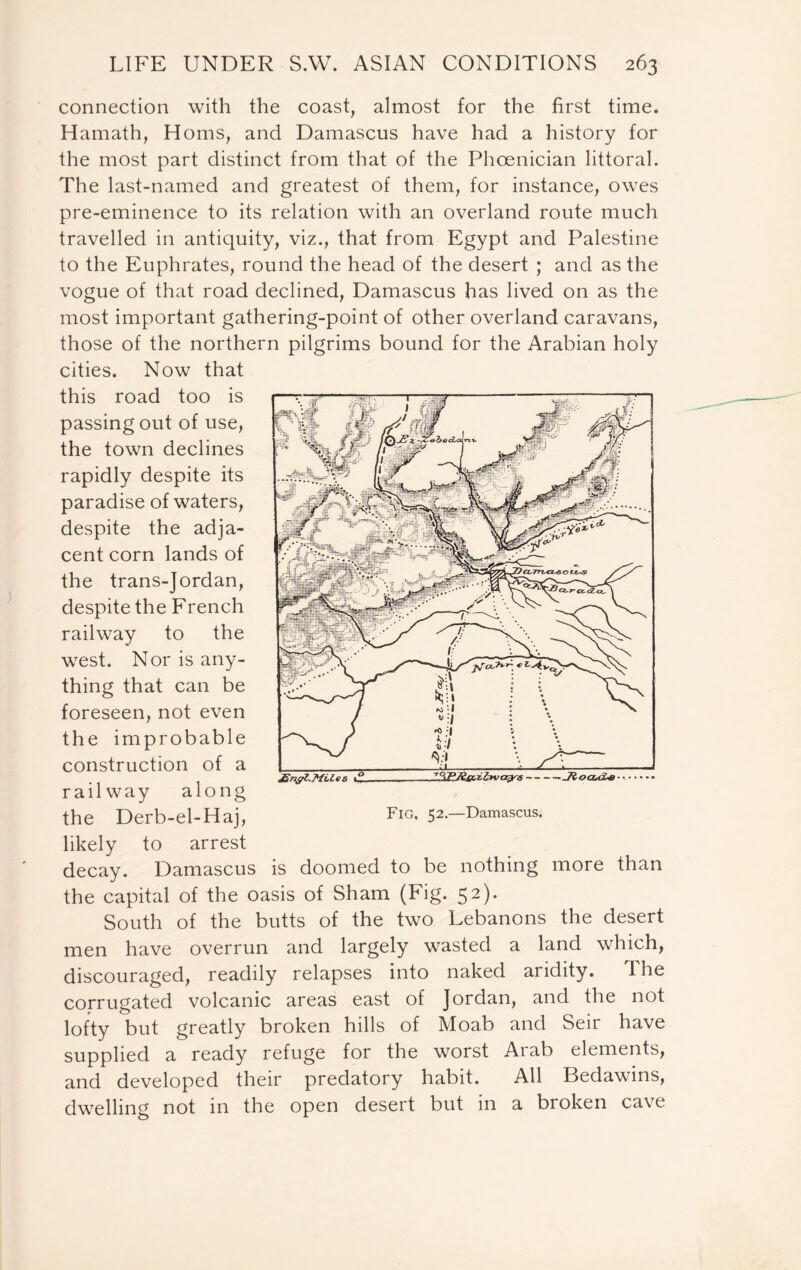 connection with the coast, almost for the first time. Hamath, Homs, and Damascus have had a history for the most part distinct from that of the Phoenician littoral. The last-named and greatest of them, for instance, owes pre-eminence to its relation with an overland route much travelled in antiquity, viz., that from Egypt and Palestine to the Euphrates, round the head of the desert ; and as the vogue of that road declined, Damascus has lived on as the most important gathering-point of other overland caravans, those of the northern pilgrims bound for the Arabian holy cities. Now that this road too is passing out of use, the town declines rapidly despite its paradise of waters, despite the adja- cent corn lands of the trans-Jordan, despite the French railway to the west. Nor is any- thing that can be foreseen, not even the improbable construction of a railway along the Derb-el-Haj, likely to arrest decay. Damascus is doomed to be nothing more than the capital of the oasis of Sham (Fig. 52). South of the butts of the two Lebanons the desert men have overrun and largely wasted a land which, discouraged, readily relapses into naked aridity. the corrugated volcanic areas east of Jordan, and the not lofty but greatly broken hills of Moab and Seir have supplied a ready refuge for the worst Arab elements, and developed their predatory habit. All Bedawins, dwelling not in the open desert but in a broken cave