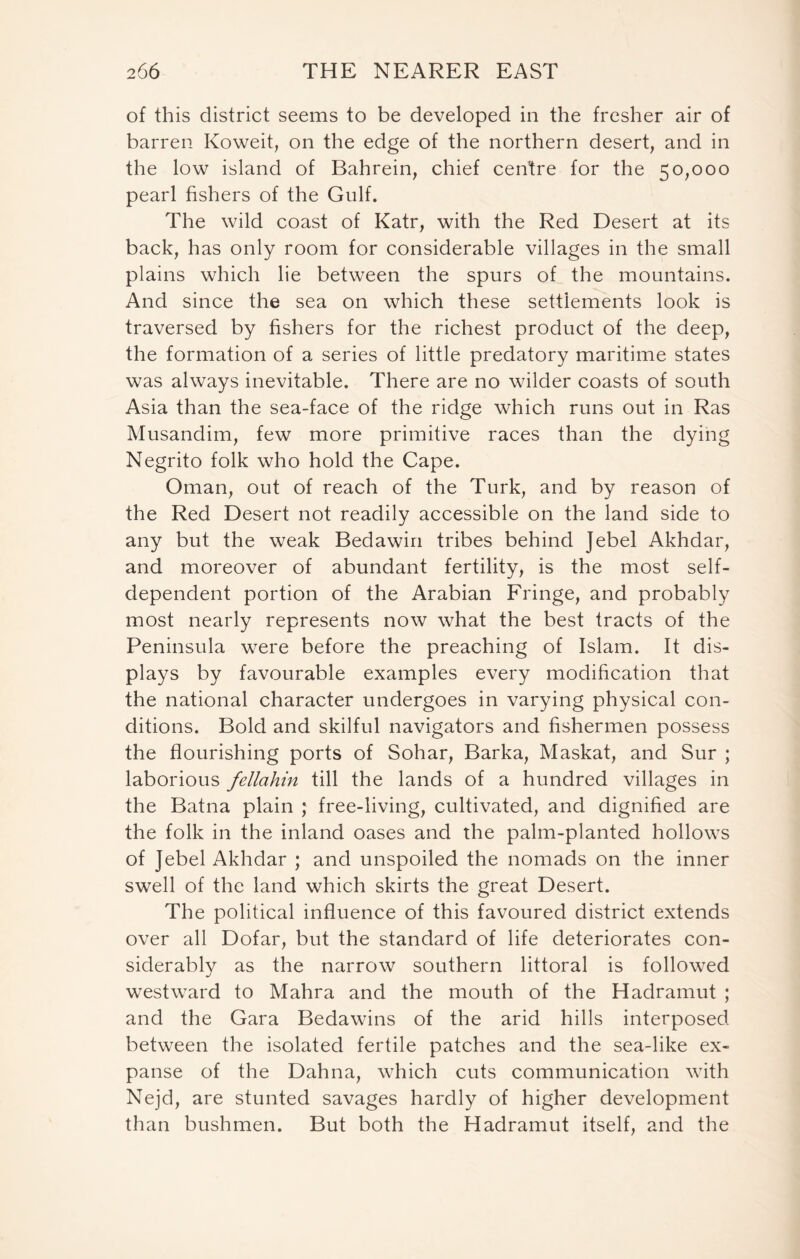 of this district seems to be developed in the fresher air of barren Koweit, on the edge of the northern desert, and in the low island of Bahrein, chief centre for the 50,000 pearl fishers of the Gulf. The wild coast of Katr, with the Red Desert at its back, has only room for considerable villages in the small plains which lie between the spurs of the mountains. And since the sea on which these settlements look is traversed by fishers for the richest product of the deep, the formation of a series of little predatory maritime states was always inevitable. There are no wilder coasts of south Asia than the sea-face of the ridge which runs out in Ras Musandim, few more primitive races than the dying Negrito folk who hold the Cape. Oman, out of reach of the Turk, and by reason of the Red Desert not readily accessible on the land side to any but the weak Bedawin tribes behind Jebel Akhdar, and moreover of abundant fertility, is the most self- dependent portion of the Arabian Fringe, and probably most nearly represents now what the best tracts of the Peninsula were before the preaching of Islam. It dis- plays by favourable examples every modification that the national character undergoes in varying physical con- ditions. Bold and skilful navigators and fishermen possess the flourishing ports of Sohar, Barka, Maskat, and Sur ; laborious fellahin till the lands of a hundred villages in the Batna plain ; free-living, cultivated, and dignified are the folk in the inland oases and the palm-planted hollows of Jebel Akhdar ; and unspoiled the nomads on the inner swell of the land which skirts the great Desert. The political influence of this favoured district extends over all Dofar, but the standard of life deteriorates con- siderably as the narrow southern littoral is followed westward to Mahra and the mouth of the Hadramut ; and the Gara Bedawins of the arid hills interposed between the isolated fertile patches and the sea-like ex- panse of the Dahna, which cuts communication with Nejd, are stunted savages hardly of higher development than bushmen. But both the Hadramut itself, and the