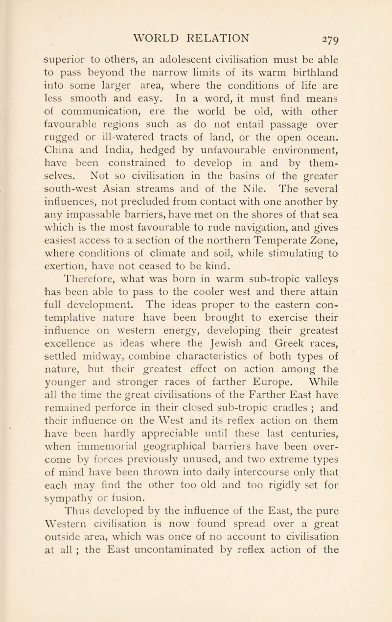 superior to others, an adolescent civilisation must be able to pass beyond the narrow limits of its warm birthland into some larger area, where the conditions of life are less smooth and easy. In a word, it must find means of communication, ere the world be old, with other favourable regions such as do not entail passage over rugged or ill-watered tracts of land, or the open ocean. China and India, hedged by unfavourable environment, have been constrained to develop in and by them- selves. Not so civilisation in the basins of the greater south-west Asian streams and of the Nile. The several influences, not precluded from contact with one another by any impassable barriers, have met on the shores of that sea which is the most favourable to rude navigation, and gives easiest access to a section of the northern Temperate Zone, where conditions of climate and soil, while stimulating to exertion, have not ceased to be kind. Therefore, what was born in warm sub-tropic valleys has been able to pass to the cooler west and there attain full development. The ideas proper to the eastern con- templative nature have been brought to exercise their influence on western energy, developing their greatest excellence as ideas where the Jewish and Greek races, settled midway, combine characteristics of both types of nature, but their greatest effect on action among the younger and stronger races of farther Europe. While all the time the great civilisations of the Farther East have remained perforce in their closed sub-tropic cradles ; and their influence on the West and its reflex action on them have been hardly appreciable until these last centuries, when immemorial geographical barriers have been over- come by forces previously unused, and two extreme types of mind have been thrown into daily intercourse only that each may find the other too old and too rigidly set for sympathy or fusion. Thus developed by the influence of the East, the pure Western civilisation is now found spread over a great outside area, which was once of no account to civilisation at all ; the East uncontaminated by reflex action of the