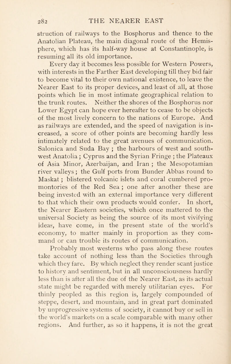 struction of railways to the Bosphorus and thence to the Anatolian Plateau, the main diagonal route of the Hemis- phere, which has its half-way house at Constantinople, is resuming all its old importance. Every day it becomes less possible for Western Powers, with interests in the Farther East developing till they bid fair to become vital to their own national existence, to leave the Nearer East to its proper devices, and least of all, at those points which lie in most intimate geographical relation to the trunk routes. Neither the shores of the Bosphorus nor Lower Egypt can hope ever hereafter to cease to be objects of the most lively concern to the nations of Europe. And as railways are extended, and the speed of navigation is in- creased, a score of other points are becoming hardly less intimately related to the great avenues of communication. Salonica and Suda Bay ; the harbours of west and south- west Anatolia ; Cyprus and the Syrian Fringe ; the Plateaux of Asia Minor, Azerbaijan, and Iran ; the Mesopotamian river valleys ; the Gulf ports from Bunder Abbas round to Maskat ; blistered volcanic islets and coral cumbered pro- montories of the Red Sea ; one after another these are being invested with an external importance very different to that which their own products would confer. In short, the Nearer Eastern societies, which once mattered to the universal Society as being the source of its most vivifying ideas, have come, in the present state of the world's economy, to matter mainly in proportion as they com- mand or can trouble its routes of communication. Probably most westerns who pass along these routes take account of nothing less than the Societies through which they fare. By which neglect they render scant justice to history and sentiment, but in all unconsciousness hardly less than is after all the due of the Nearer East, as its actual state might be regarded with merely utilitarian eyes. For thinly peopled as this region is, largely compounded of steppe, desert, and mountain, and in great part dominated by unprogressive systems of society, it cannot buy or sell in the world’s markets on a scale comparable with many other regions. And further, as so it happens, it is not the great