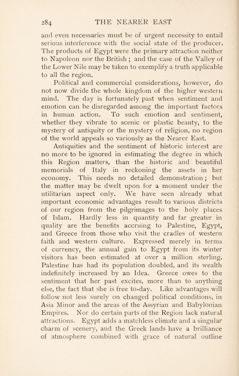 and even necessaries must be of urgent necessity to entail serious interference with the social state of the producer. The products of Egypt were the primary attraction neither to Napoleon nor the British ; and the case of the Valley of the Lower Nile may be taken to exemplify a truth applicable to all the region. Political and commercial considerations, however, do not now divide the whole kingdom of the higher western mind. The day is fortunately past when sentiment and emotion can be disregarded among the important factors in human action. To such emotion and sentiment, whether they vibrate to scenic or plastic beauty, to the mystery of antiquity or the mystery of religion, no region of the world appeals so variously as the Nearer East. Antiquities and the sentiment of historic interest are no more to be ignored in estimating the degree in which this Region matters, than the historic and beautiful memorials of Italy in reckoning the assets in her economy. This needs no detailed demonstration; but the matter may be dwelt upon for a moment under the utilitarian aspect only. We have seen already what important economic advantages result to various districts of our region from the pilgrimages to the holy places of Islam. Hardly less in quantity and far greater in quality are the benefits accruing to Palestine, Egypt, and Greece from those who visit the cradles of western faith and western culture. Expressed merely in terms of currency, the annual gain to Egypt from its winter visitors has been estimated at over a million sterling. Palestine has had its population doubled, and its wealth indefinitely increased by an Idea. Greece owes to the sentiment that her past excites, more than to anything else, the fact that she is free to-day. Like advantages will follow not less surely on changed political conditions, in Asia Minor and the areas of the Assyrian and Babylonian Empires. Nor do certain parts of the Region lack natural attractions. Egypt adds a matchless climate and a singular charm of scenery, and the Greek lands have a brilliance of atmosphere combined with grace of natural outline