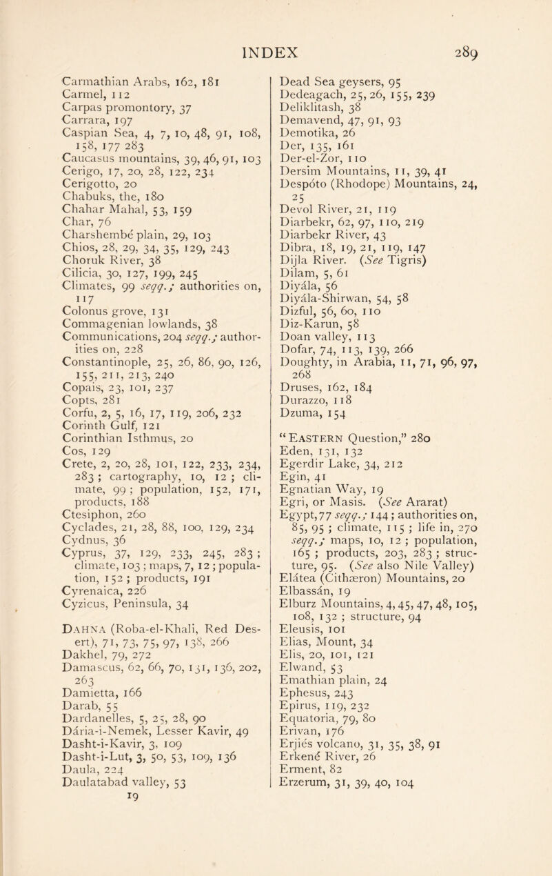 Carmathian Arabs, 162, 181 Carmel, 112 Carpas promontory, 37 Carrara, 197 Caspian Sea, 4, 7, 10, 48, 91, 108, 158, 177 283 Caucasus mountains, 39,46,91, 103 Cerigo, 17, 20, 28, 122, 234 Cerigotto, 20 Chabuks, the, 180 Chahar Mahal, 53, 159 Char, 76 Charshembe plain, 29, 103 Chios, 28, 29, 34, 35? 129, 243 Choruk River, 38 Cilicia, 30, 127, 199, 245 Climates, 99 seqq.; authorities on, 117 Colonus grove, 131 Commagenian lowlands, 38 Communications, 204 seqq.; author- ities on, 228 Constantinople, 25, 26, 86, 90, 126, 155, 211, 213, 240 Copais, 23, 101, 237 Copts, 281 Corfu, 2, 5, 16, 17, 119, 206, 232 Corinth Gulf, 121 Corinthian Isthmus, 20 Cos, 129 Crete, 2, 20, 28, 101, 122, 233, 234, 283 ; cartography, 10, 12 ; cli- mate, 99; population, 152, 171, products, 188 Ctesiphon, 260 Cyclades, 21, 28, 88, 100, 129, 234 Cydnus, 36 Cyprus, 37, 129, 233, 245, 283 ; climate, 103 ; maps, 7, 12 ; popula- tion, 152; products, 191 Cyrenaica, 226 Cyzicus, Peninsula, 34 Dahna (Roba-el-Khali, Red Des- ert), 7 b 73? 75? 97, 138, 266 Dakhel, 79, 272 Damascus, 62, 66, 70, 131, 136, 202, 263 Damietta, 166 Darab, 55 Dardanelles, 5, 25, 28, 90 Daria-i-Nemek, Lesser Kavir, 49 Dasht-i-Kavir, 3, 109 Dasht-i-Lut, 3, 50, 53, 109, 136 Daula, 224 Daulatabad valley, 53 19 Dead Sea geysers, 95 Dedeagach, 25,26, 155, 239 Deliklitash, 38 Demavend, 47, 91, 93 Demotika, 26 Der, 135, 16 r Der-el-Zor, no Dersim Mountains, n, 39, 41 Despoto (Rhodope) Mountains, 24, 25 Devol River, 21, 119 Diarbekr, 62, 97, no, 219 Diarbekr River, 43 Dibra, 18, 19, 21, 119, 147 Dijla River. (See Tigris) Dilam, 5, 61 Diyala, 56 Diyala-Shirwan, 54, 58 Dizful, 56, 60, 110 Diz-Karun, 58 Doan valley, 113 Dofar, 74,. 113? l39, 266 Doughty, in Arabia, n, 71, 96, 97, 268 Druses, 162, 184 Durazzo, 118 Dzuma, 154 “Eastern Question,” 280 Eden, 131, 132 Egerdir Lake, 34, 212 Egin, 41 Egnatian Way, 19 Egri, or Masis. (See Ararat) Egypt, 77 seqq.; 144 ; authorities on, 85? 95 \ climate, 115; life in, 270 seqq.; maps, 10, 12 ; population, 165 ; products, 203, 283 ; struc- ture, 95. (See also Nile Valley) Eldtea (Cithaeron) Mountains, 20 Elbassdn, 19 Elburz Mountains, 4,45, 47, 48, 105, 108, 132 ; structure, 94 Eleusis, 101 Elias, Mount, 34 Elis, 20, 101, i2i Elwand, 53 Emathian plain, 24 Ephesus, 243 Epirus, 119, 232 Equatoria, 79, 80 Erivan, 176 Erjies volcano, 31, 35, 38, 91 Erkend River, 26 Erment, 82 Erzerum, 31, 39, 40, 104