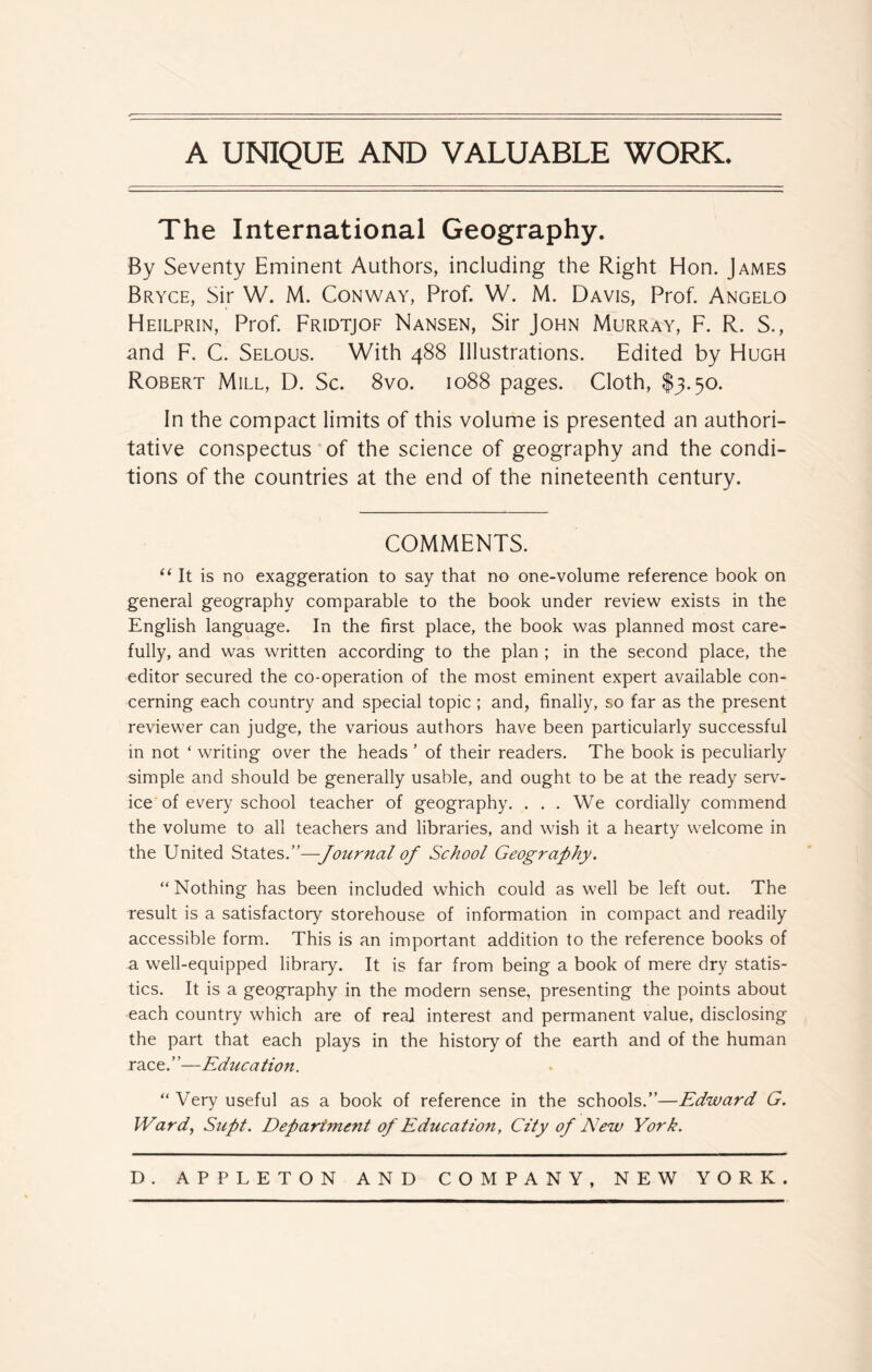 The International Geography. By Seventy Eminent Authors, including the Right Hon. James Bryce, Sir W. M. Conway, Prof. W. M. Davis, Prof. Angelo Heilprin, Prof. Fridtjof Nansen, Sir John Murray, F. R. S., and F. C. Selous. With 488 Illustrations. Edited by Hugh Robert Mill, D. Sc. 8vo. 1088 pages. Cloth, $3.50. In the compact limits of this volume is presented an authori- tative conspectus of the science of geography and the condi- tions of the countries at the end of the nineteenth century. COMMENTS. “ It is no exaggeration to say that no one-volume reference book on general geography comparable to the book under review exists in the English language. In the first place, the book was planned most care- fully, and was written according to the plan ; in the second place, the editor secured the co-operation of the most eminent expert available con- cerning each country and special topic ; and, finally, so far as the present reviewer can judge, the various authors have been particularly successful in not * writing over the heads ’ of their readers. The book is peculiarly simple and should be generally usable, and ought to be at the ready serv- ice of every school teacher of geography. . . . We cordially commend the volume to all teachers and libraries, and wish it a hearty welcome in the United States.”—Journal of School Geography. “ Nothing has been included which could as well be left out. The result is a satisfactory storehouse of information in compact and readily accessible form. This is an important addition to the reference books of a well-equipped library. It is far from being a book of mere dry statis- tics. It is a geography in the modern sense, presenting the points about each country which are of real interest and permanent value, disclosing the part that each plays in the history of the earth and of the human race.”—Education. “ Very useful as a book of reference in the schools.”—Edward G. Ward, Supt. Department of Education, City of New York.