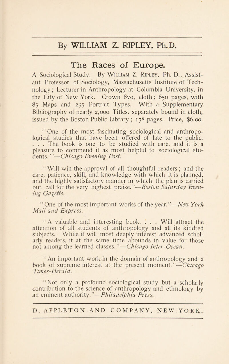 By WILLIAM Z. RIPLEY, Ph.D. The Races of Europe. A Sociological Study. By William Z. Ripley, Ph. D., Assist- ant Professor of Sociology, Massachusetts Institute of Tech- nology ; Lecturer in Anthropology at Columbia University, in the City of New York. Crown 8vo, cloth ; 650 pages, with 85 Maps and 235 Portrait Types. With a Supplementary Bibliography of nearly 2,000 Titles, separately bound in cloth, issued by the Boston Public Library ; 178 pages. Price, $6.00. “One of the most fascinating sociological and anthropo- logical studies that have been offered of late to the public. . . . The book is one to be studied with care, and it is a pleasure to commend it as most helpful to sociological stu- dents. —Chicago Evening Post. “Will win the approval of all thoughtful readers; and the care, patience, skill, and knowledge with which it is planned, and the highly satisfactory manner in which the plan is carried out, call for the very highest praise. ”—Boston Saturday Even- ing Gazette. “ One of the most important works of the year.”—New York Mail and Express. “A valuable and interesting book. . . . Will attract the attention of all students of anthropology and all its kindred subjects. While it will most deeply interest advanced schol- arly readers, it at the same time abounds in value for those not among the learned classes.”—Chicago Inter-Ocean. “ An important work in the domain of anthropology and a book of supreme interest at the present moment.”—Chicago Times-Herald. “Not only a profound sociological study but a scholarly contribution to the science of anthropology and ethnology by an eminent authority.”—Philadelphia Press.