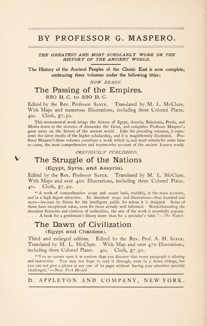 BY PROFESSOR G. MASPERO. THE GREATEST AND MOST SCHOLARLY WORK ON THE HISTORY OF THE ANCIENT WORLD. The History of the Ancient Peoples of the Classic East is now complete, embracing three volumes under the following titles: NOW READY. The Passing of the Empires. 850 B. C. to 330 B. C. Edited by the Rev. Professor Sayce. Translated by M. L. McClure. With Maps and numerous Illustrations, including three Colored Plates. 4to. Cloth, $7-5°- This monumental work brings the history of Egypt, Assyria, Babylonia, Persia, and Medea down to the victories of Alexander the Great, and completes Professor Maspero’s great series on the history of the ancient world. Like the preceding volumes, it repre- sents the latest results of the higher scholarship, and it is magnificently illustrated. Pro- fessor Maspero’s three volumes constitute a work which is, and must remain for some time to come, the most comprehensive and trustworthy account of the ancient Eastern world. PREVIOUSLY PUBLISHED. ^ The Struggle of the Nations (Egypt, Syria, and Assyria), Edited by the Rev. Professor Sayce. Translated by M. L. McClure. With Maps and over 400 Illustrations, including three Colored Plates. 4to. Cloth, $7. So. “ A work of comprehensive scope and sound basis, truthful, in the main accurate, and in a high degree attractive. Its abundant maps and illustrations—four hundred and more—increase its fitness for the intelligent public for whom it is designed. Some of them have exceptional value, even for those already well informed. Notwithstanding the abundant footnotes and citations of authorities, the aim of the work is essentially popular. ... A book for a gentleman’s library more than for a specialist’s table.”—The Nation. The Dawn of Civilization (Egypt and Chaldsea). Third and enlarged edition. Edited by the Rev. Prof. A. H. Sayce. Translated by M. L. McClure. With Map and over 470 Illustrations, including three Colored Plates. 4to. Cloth, $7-5°- “You no sooner open it at random than you discover that every paragraph is alluring and instructive. You may not hope to read it through, even in a dozen sittings, but you can not give a glance at any one of its pages without having your attention specially challenged.”—New York Herald