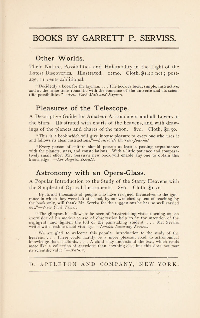 BOOKS BY GARRETT P. SERYISS. Other Worlds. Their Nature, Possibilities and Habitability in the Light of the Latest Discoveries. Illustrated. i2mo. Cloth, $1.20 net ; post- age, 11 cents additional. “ Decidedly a book for the layman. . . . The book is lucid, simple, instructive, and at the same time romantic with the romance of the universe and its scien- tific possibilities.—New York Mail arid Express. Pleasures of the Telescope. A Descriptive Guide for Amateur Astronomers and all Lovers of the Stars. Illustrated with charts of the heavens, and with draw- ings of the planets and charts of the moon. 8vo. Cloth, $1.50. “ This is a book which will give intense pleasure to every one who uses it and follows its clear instructions.”—Louisville Courier-Journal. “ Every person of culture should possess at least a passing acquaintance with the planets, stars, and constellations. With a little patience and compara- tively small effort Mr. Serviss’s new book will enable any one to obtain this knowledge.”—Los Angeles Herald. Astronomy with an Opera-Glass. A Popular Introduction to the Study of the Starry Heavens with the Simplest of Optical Instruments. 8vo. Cloth, $1.50. “ By its aid thousands of people who have resigned themselves to the igno- rance in which they were left at school, by our wretched system of teaching by the book only, will thank Mr. Serviss for the suggestions he has so well carried out.”—New York Times. “ The glimpses he allows to be seen of far-stretching vistas opening out on every side of his modest course of observation help to fix the attention of the negligent, and lighten the toil of the painstaking student. ... Mr. Serviss writes with freshness and vivacity.”—London Saturday Review. “ We are glad to welcome this popular introduction to the study of the heavens. . . . There could hardly be a more pleasant road to astronomical knowledge than it affords. ... A child may understand the text, which reads more like a collection of anecdotes than anything else, but this does not mar its scientific value.”—Nature. D. APPLETON AND COMPANY, NEW YORK. / 7