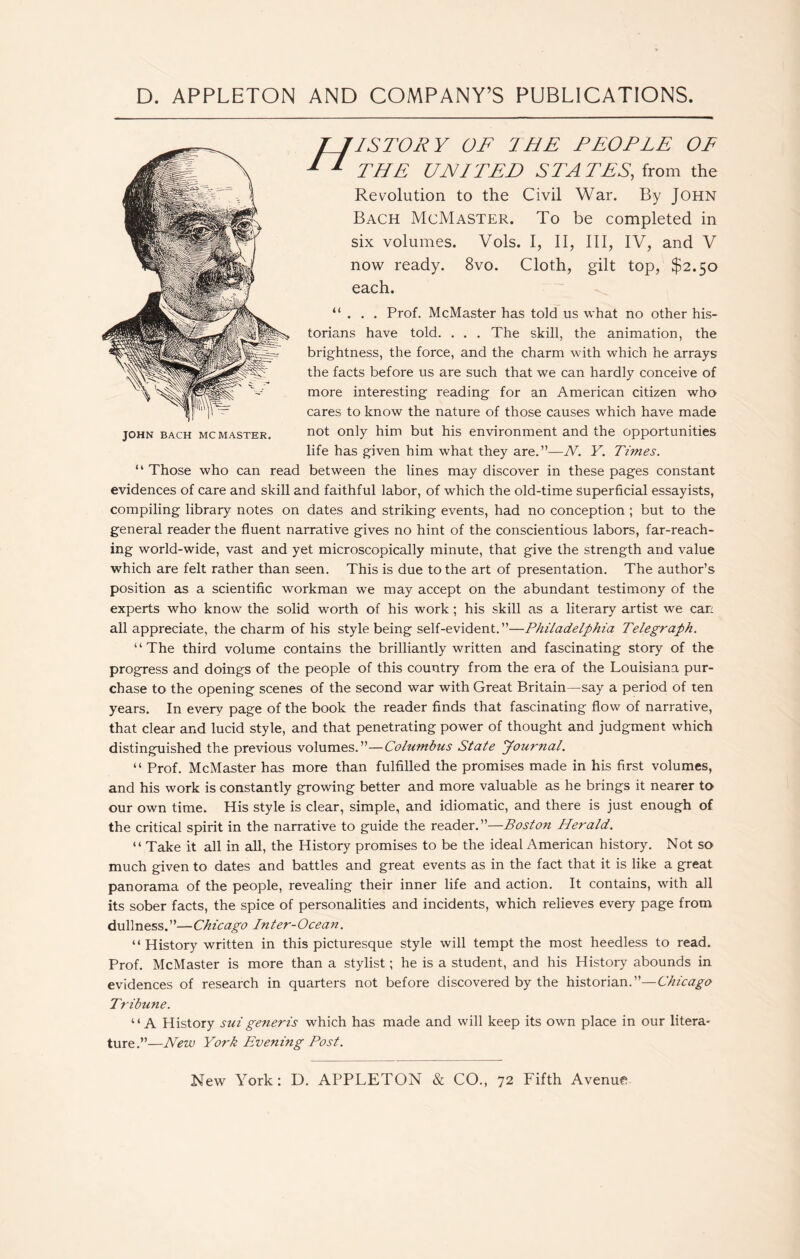 rISTORY OF THE PEOPLE OF THE UNITED STATES, from the Revolution to the Civil War. By John Bach McMaster. To be completed in six volumes. Vols. I, II, III, IV, and V now ready. 8vo. Cloth, gilt top, $2.50 each. JOHN BACH MC MASTER. “ . . . Prof. McMaster has told us what no other his- torians have told. . . . The skill, the animation, the brightness, the force, and the charm with which he arrays the facts before us are such that we can hardly conceive of more interesting reading for an American citizen who cares to know the nature of those causes which have made not only him but his environment and the opportunities life has given him what they are.”—N. Y. Times. “ Those who can read between the lines may discover in these pages constant evidences of care and skill and faithful labor, of which the old-time superficial essayists, compiling library notes on dates and striking events, had no conception ; but to the general reader the fluent narrative gives no hint of the conscientious labors, far-reach- ing world-wide, vast and yet microscopically minute, that give the strength and value which are felt rather than seen. This is due to the art of presentation. The author’s position as a scientific workman we may accept on the abundant testimony of the experts who know the solid worth of his work; his skill as a literary artist we can all appreciate, the charm of his style being self-evident.”—Philadelphia Telegraph. “The third volume contains the brilliantly written and fascinating story of the progress and doings of the people of this country from the era of the Louisiana pur- chase to the opening scenes of the second war with Great Britain—say a period of ten years. In every page of the book the reader finds that fascinating flow of narrative, that clear and lucid style, and that penetrating power of thought and judgment which distinguished the previous volumes.”—Columbus State Journal. “ Prof. McMaster has more than fulfilled the promises made in his first volumes, and his work is constantly growing better and more valuable as he brings it nearer to our own time. His style is clear, simple, and idiomatic, and there is just enough of the critical spirit in the narrative to guide the reader.”—Boston Herald. “ Take it all in all, the History promises to be the ideal American history. Not so much given to dates and battles and great events as in the fact that it is like a great panorama of the people, revealing their inner life and action. It contains, with all its sober facts, the spice of personalities and incidents, which relieves every page from dullness.”—Chicago Inter-Ocean. “History written in this picturesque style will tempt the most heedless to read. Prof. McMaster is more than a stylist; he is a student, and his History abounds in evidences of research in quarters not before discovered by the historian.”—Chicago Tribune. “A History suigeneris which has made and will keep its own place in our litera- ture.”—New York Evening Post. New York: D. APPLETON & CO., 72 Fifth Avenue