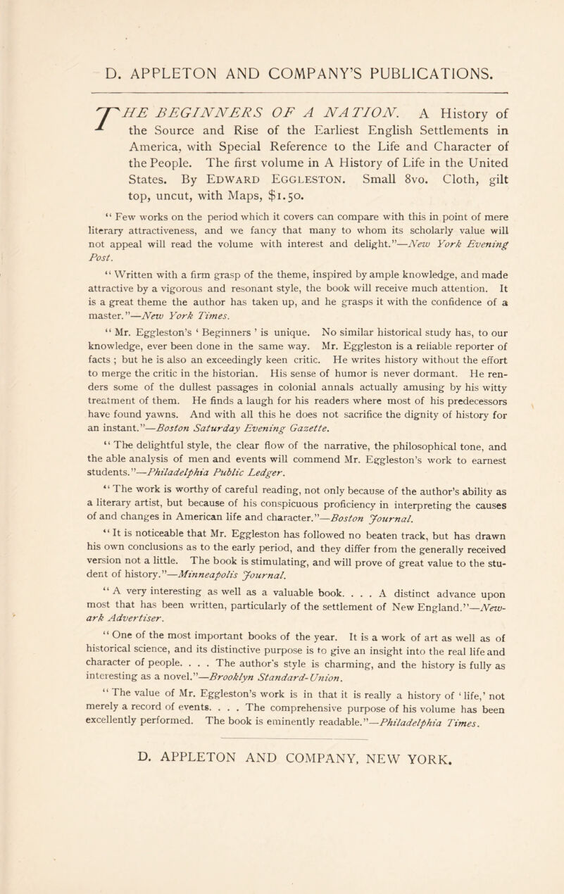 HE BEGINNERS OF A NATION A History of the Source and Rise of the Earliest English Settlements in America, with Special Reference to the Life and Character of the People. The first volume in A History of Life in the United States. By Edward Eggleston. Small 8vo. Cloth, gilt top, uncut, with Maps, $1.50. “ Few works on the period which it covers can compare with this in point of mere literary attractiveness, and we fancy that many to whom its scholarly value will not appeal will read the volume with interest and delight.”—New York Evening Post. “ Written with a firm grasp of the theme, inspired by ample knowledge, and made attractive by a vigorous and resonant style, the book will receive much attention. It is a great theme the author has taken up, and he grasps it with the confidence of a master.”—New York Times. “ Mr. Eggleston’s ‘ Beginners ’ is unique. No similar historical study has, to our knowledge, ever been done in the same way. Mr. Eggleston is a reliable reporter of facts ; but he is also an exceedingly keen critic. He writes history without the effort to merge the critic in the historian. His sense of humor is never dormant. He ren- ders some of the dullest passages in colonial annals actually amusing by his witty treatment of them. He finds a laugh for his readers where most of his predecessors have found yawns. And with all this he does not sacrifice the dignity of history for an instant.”—Boston Saturday Evening Gazette. “ The delightful style, the clear flow of the narrative, the philosophical tone, and the able analysis of men and events will commend Mr. Eggleston’s work to earnest students.”—Philadelphia Public Ledger. “ The work is worthy of careful reading, not only because of the author’s ability as a literary artist, but because of his conspicuous proficiency in interpreting the causes of and changes in American life and character.”—Boston Journal. It is noticeable that Mr. Eggleston has followed no beaten track, but has drawn his own conclusions as to the early period, and they differ from the generally received version not a little. The book is stimulating, and will prove of great value to the stu- dent of history.”—Minneapolis Journal. A very interesting as well as a valuable book. ... A distinct advance upon most that has been written, particularly of the settlement of New England.”—New- ark Advertiser. 11 One of the most important books of the year. It is a work of art as well as of historical science, and its distinctive purpose is to give an insight into the real life and character of people. . . . The author’s style is charming, and the history is fully as interesting as a novel.”—Brooklyn Standard-Union. “ The value of Mr. Eggleston’s work is in that it is really a history of 1 life,’ not merely a record of events. . . . The comprehensive purpose of his volume has been excellently performed. The book is eminently readable.”—Philadelphia Times.
