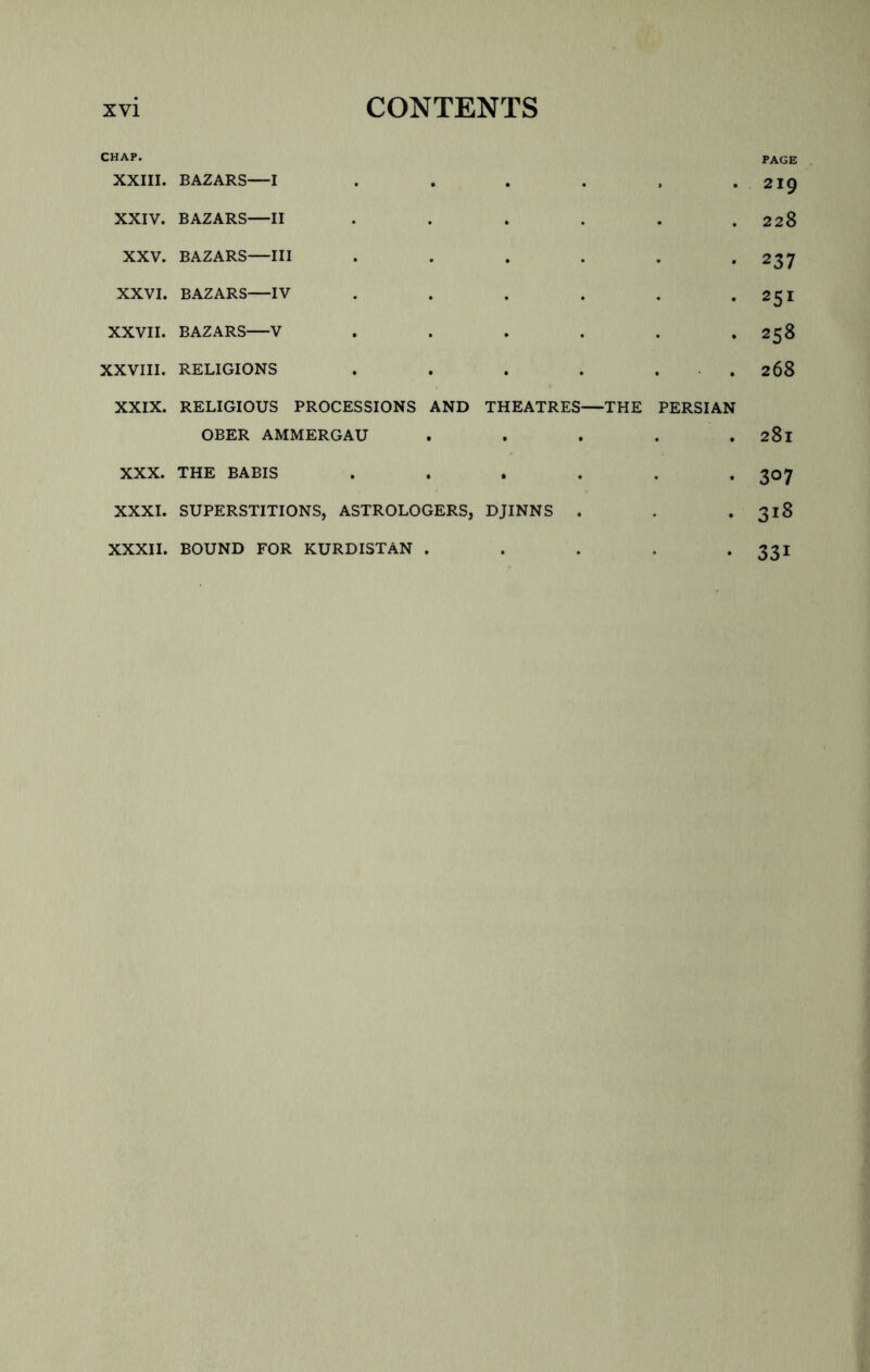 CHAP. page XXIII. BAZARS—I . . . . . .219 XXIV. BAZARS—II . . . . . .228 XXV. BAZARS—III . . . . . -237 XXVI. BAZARS—IV . . . . . *251 XXVII. BAZARS V . . . . . .258 XXVIII. RELIGIONS . . . . . 268 XXIX. RELIGIOUS PROCESSIONS AND THEATRES—THE PERSIAN OBER AMMERGAU . . . . . 281 XXX. THE BABIS . . . . . .307 XXXI. SUPERSTITIONS, ASTROLOGERS, DJINNS . . . 318 XXXII. BOUND FOR KURDISTAN . . . . *331