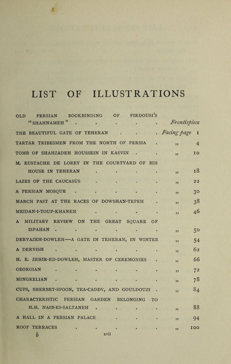 LIST OF ILLUSTRATIONS OLD PERSIAN BOOKBINDING OF FIRDOUSl’S “SHAHNAMEH” THE BEAUTIFUL GATE OF TEHERAN TARTAR TRIBESMEN FROM THE NORTH OF PERSIA TOMB OF SHAHZADEH HOUSSEIN IN KASVIN . M. EUSTACHE DE LOREY IN THE COURTYARD OF HIS HOUSE IN TEHERAN .... LAZES OF THE CAUCASUS .... A PERSIAN MOSQUE ..... MARCH PAST AT THE RACES OF DOWSHAN-TEPEH MEIDAN-I-TOUP-KHANEH .... A MILITARY REVIEW ON THE GREAT SQUARE OF ISPAHAN ...... DERVAZEH-DOWLEH—A GATE IN TEHERAN, IN WINTER A DERVISH ...... H. E. ZEHIR-ED-DOWLEH, MASTER OF CEREMONIES GEORGIAN ...... MINGRELIAN ...... CUPS, SHERBET-SPOON, TEA-CADDY, AND GOULDOUZI . CHARACTERISTIC PERSIAN GARDEN BELONGING TO H.H. NAIB-ES-SALTANEH .... A HALL IN A PERSIAN PALACE Frontispiece Facing page i „ 4 „ 30 „ 38 „ 46 5° 54 72 78 84 >> 88 94 >> ROOF TERRACES b IOO