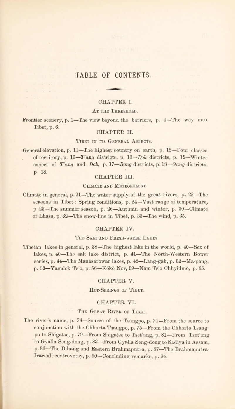 TABLE OF CONTENTS. CHAPTER I. At the Threshold. Frontier scenery, p. 1—The view beyond the barriers, p. 4—The way into Tibet, p, 6, CHAPTER II. Tibet in its G-eneral Aspects. General elevation, p. 11—The highest country on earth, p. 12—Four classes of territory, p. 13—T’ang districts, p. 13—Dok districts, p. 15—Winter aspect of T’ang and Dole, p. 17—Rong districts, p. 18—Gang districts, p 18. CHAPTER III. Climate and Meteorology. Climate in general, p. 21—The water-supply of the great rivers, p. 22—The seasons in Tibet: Spring conditions, p. 24—Vast range of temperature, p. 25—The summer season, p. 26—Autumn and winter, p. 30—Climate of Lhasa, p. 32—-The snow-line in Tibet, p. 33—The wind, p, 35. CHAPTER ly. The Salt and Fresh-water Lakes. Tibetan lakes in general, p. 38—The highest lake in the world, p. 40—Sex of lakes, p. 40—The salt lake district, p. 41—The North-Western Bower series, p. 44—The Manasarowar lakes, p. 48—Lang-gak, p. 52—Ma-pang, p. 53—Yamdok Ts’o, p. 56—Koko Nor, 59—Nam Ts’o Chhyidmo, p. 65. CHAPTER y. Hot-Springs oe Tibet. CHAPTER yi. The Great River oe Tibet. The river’s name, p. 74—Source of the Tsangpo, p. 74—From the source to conjunction with the Chhorta Tsangpo, p. 75—From the Chhorta Tsang- po to Shigatse, p. 79—From Shigatse to Tset’ang, p. 81—From Tset’ang to Gyalla Seng-dong, p. 83—From Gyalla Seng-dong to Sadiya in Assam, p. 86—The Dihang and Eastern Brahmaputra, p. 87—The Brahmaputra- Irawadi controversy, p. 90—Concluding remarks, p. 94.