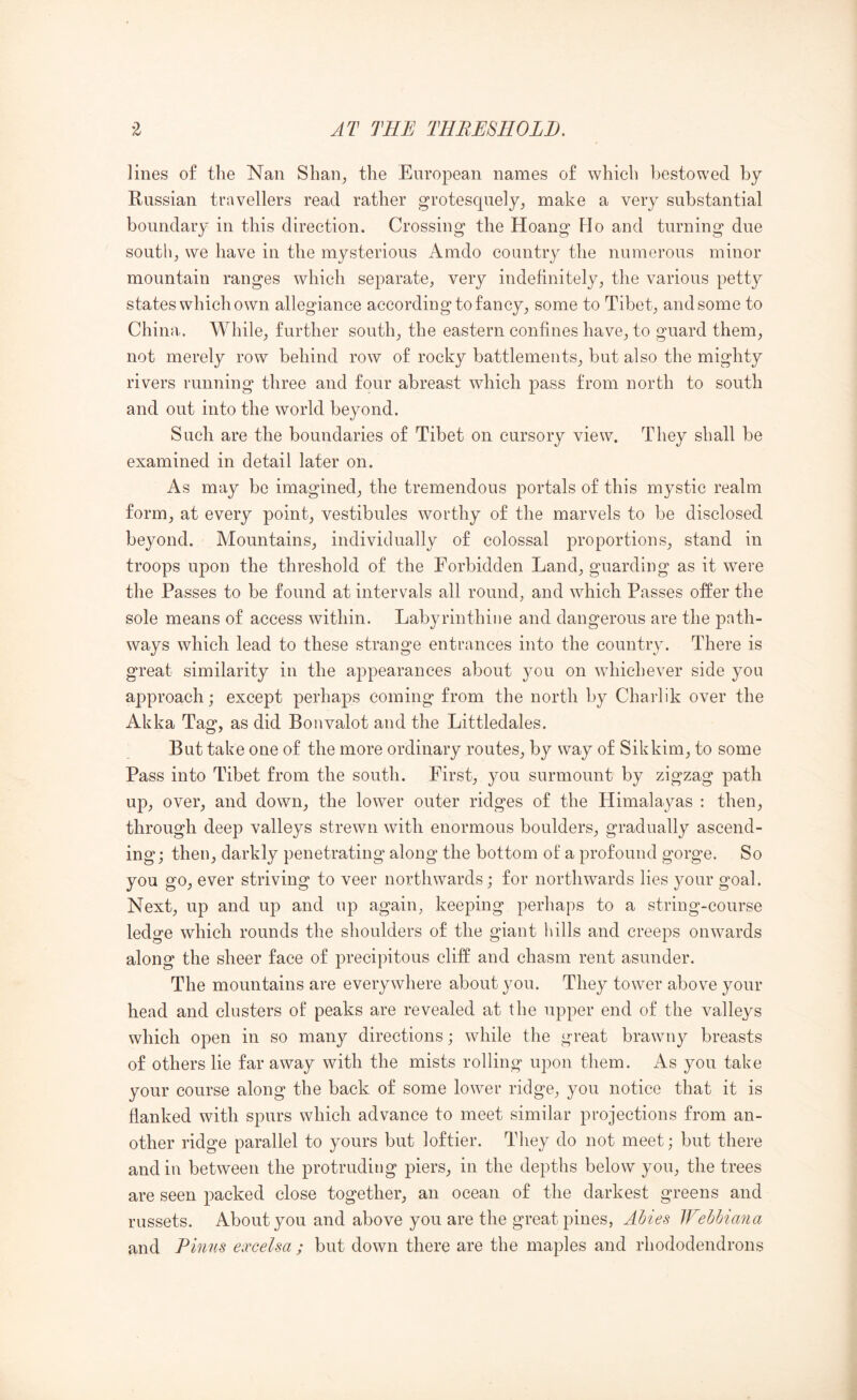 lines of the Nan Shan^ the European names of which bestowed by Russian travellers read rather grotesquely, make a very substantial boundary in this direction. Crossing the Hoang Ho and turning due south, we have in the mysterious Amdo country the numerous minor mountain ranges which separate, very indefinitely, the various petty states which own allegiance according to fancy, some to Tibet, and some to China. While, further south, the eastern confines have, to guard them, not merely row behind row of rocky battlements, but also the mighty rivers running three and four abreast which pass from north to south and out into the world beyond. Such are the boundaries of Tibet on cursory view. They shall be examined in detail later on. As may be imagined, the tremendous portals of this mystic realm form, at every point, vestibules worthy of the marvels to be disclosed beyond. Mountains, individually of colossal proportions, stand in troops upon the threshold of the Forbidden Land, guarding as it were the Passes to be found at intervals all round, and which Passes offer the sole means of access within. Labyrinthine and dangerous are the path- ways which lead to these strange entrances into the country. There is great similarity in the appearances about you on whichever side you approach; except perhaps coming from the north by Chaidik over the Akka Tag, as did Bonvalot and the Littledales. But take one of the more ordinary routes, by way of Sikkim, to some Pass into Tibet from the south. First, you surmount by zigzag path up, over, and down, the lower outer ridges of the Himalayas : then, through deep valleys strewn with enormous boulders, gradually ascend- ing; then, darkly penetrating along the bottom of a profound gorge. So you go, ever striving to veer northwards; for northwards lies your goal. Next, up and up and up again, keeping perhaps to a string-course ledge which rounds the shoulders of the giant hills and creeps onwards along the sheer face of precipitous cliff and chasm rent asunder. The mountains are everywhere about you. They tower above your head and clusters of peaks are revealed at the upper end of the valleys which open in so many directions; while the great brawny breasts of others lie far away with the mists rolling upon them. As you take your course along the back of some lower ridge, you notice that it is flanked with spurs which advance to meet similar projections from an- other ridge parallel to yours but loftier. They do not meet; but there and in between the protruding piers, in the depths below you, the trees are seen packed close together, an ocean of the darkest greens and russets. About you and above you are the great pines, Ahies lEehbiana and Finns eoccelsa ; but down there are the maples and rhododendrons
