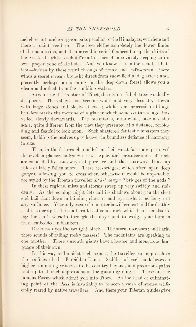 and chestnuts and evergreen oaks peculiar to the Himalayas^ withhereand there a quaint tree-fern. The trees clothe completely the lower limbs of the mountains_, and then ascend in seried flounces far up the skirts of the greater heights; each different species of pine visibly keeping to its own proper zone of altitude. And you know that in the remotest bot- tom—hidden by those weird throngs of trunk and leafy-crown - there winds a secret stream brought direct from snow-field and glacier; and^ presently perhaps^ an opening in the deep-down forest allows you a gleam and a flash from the tumbling waters. As you near the frontier of Tibet, the ravines-ful of trees gradually disappear. The valleys soon become wider and very desolate^, strewn with large stones and blocks of rock; whilst yon procession of huge boulders marks the moraine of a glacier which some centuries ago tra- velled slowly downwards. The mountains^ meanwhile, take a vaster scale, quite different from the view they presented at a distance, forbid- ding and fearful to look upon. Such shattered fantastic monsters they seem, holding themselves up to heaven in boundless defiance of harmony in size. Then, in the fissures channelled on their great faces are perceived the swollen glaciers bulging forth. Spurs and protuberances of rock are connected by causeways of pure ice and the causeways bank up fields of lately-fallen snow. These ice-bridges, which often span deep gorges, allowing you to cross where otherwise it would be impassable, are styled by the Tibetan traveller Lhd-i Samjoci ^‘’bridges of the gods.^^ In these regions, mists and storms sweep up very swiftly and sud- denly. As the coming night lets fall its shadows about you the sleet and hail slant down in blinding showers and eye-sight is no longer of any guidance. Your only escape from utter bewilderment and the deathly cold is to creep fco the southern lea of some rock which has been absorb- ing the sun^s warmth through the day; and to wedge your form in there, embedded in blankets. Darkness dyes the twilight black. The storm increases; and hark, those sounds of falling rocky masses! The mountains are speaking to one another. These uncouth giants have a hoarse and monstrous lan- guage of their own. In this way and amidst such scenes, the traveller can approach to the confines of the Forbidden Land. Saddles of rock sunk between higher summits give access to the country beyond, and precarious paths lead up to all such depressions in the guarding ranges. These are the famous Passes which admit you into Tibet. At the head or culminat- ing point of the Pass is invariably to be seen a cairn of stones artifi- cially reared by native travellers. And there your Tibetan guides give