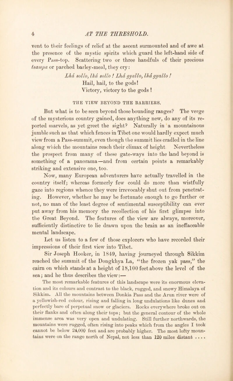 vent to their feelings of relief at the ascent surmounted and of awe at the presence of the mystic spirits which guard the left-hand side of every Pass-top. Scattering two or three handfuls of their precious tsampa or parched barley-meal^ tliey cry: Lhd sollo, llid sollo I Llfid gyallo, Ihdgyallo I Hail, hail, to the gods! Victory, victory to the gods I THE VIEW BEYOND THE BARRIERS. But what is to be seen beyond those bounding ranges? The verge of the mysterious country gained, does anything new, do any of its re- ported marvels, as yet greet the sights Naturally in a mountainous jumble such as that which fences in Tibet one would hardly expect much view from a Pass-summit, even though the summit lies cradled in the line along which the mountains reach their climax of height Nevertheless the prospect from many of these gate-ways into the land beyond is something of a panorama—and from certain points a remarkably striking and extensive one, too. Now, many European adventurers have actually travelled in the country itself; whereas formerly few could do more than wistfully gaze into regions whence they were irrevocably shut out from penetrat- ing. However, whether he may be fortunate enough to go further or not, no man of the least degree of sentimental susceptibility can ever put away from his memory the recollection of his first glimpse into tlie Great Beyond. The features of the view are always, moreover, sufficiently distinctive to lie drawn upon the brain as an ineffaceable mental landscape. Let us listen to a few of those explorers who have recorded their impressions of their first view into Tibet. Sir Joseph Hooker, in 1849, having journeyed through Sikkim reached the summit of the Dongkhya La, ^Hhe frozen yak pass,^^ the cairn on which stands at a height of 18,100 feet above the level of the sea; and he thus describes the view:— The most remarkable features of this landscape were its enormous eleva- tion and its colours and contrast to the black, rugged, and snowy Himalaya of Sikkim. All the mountains between Donkia Pass and the Arun river were of a yellowish-red colour, rising and falling in long undulations like dunes and perfectly bare of perpetual snow or glaciers. Rocks everywhere broke out on their flanks and often along their tops; but the general contour of the whole immense area was very open and undulating. Still further northwards, the mountains were rugged, often rising into peaks which from the angles I took cannot be below 24,000 feet and are probably higher. The most lofty moun- tains were on the range north of Nepal, not less than 120 miles distant .. . .