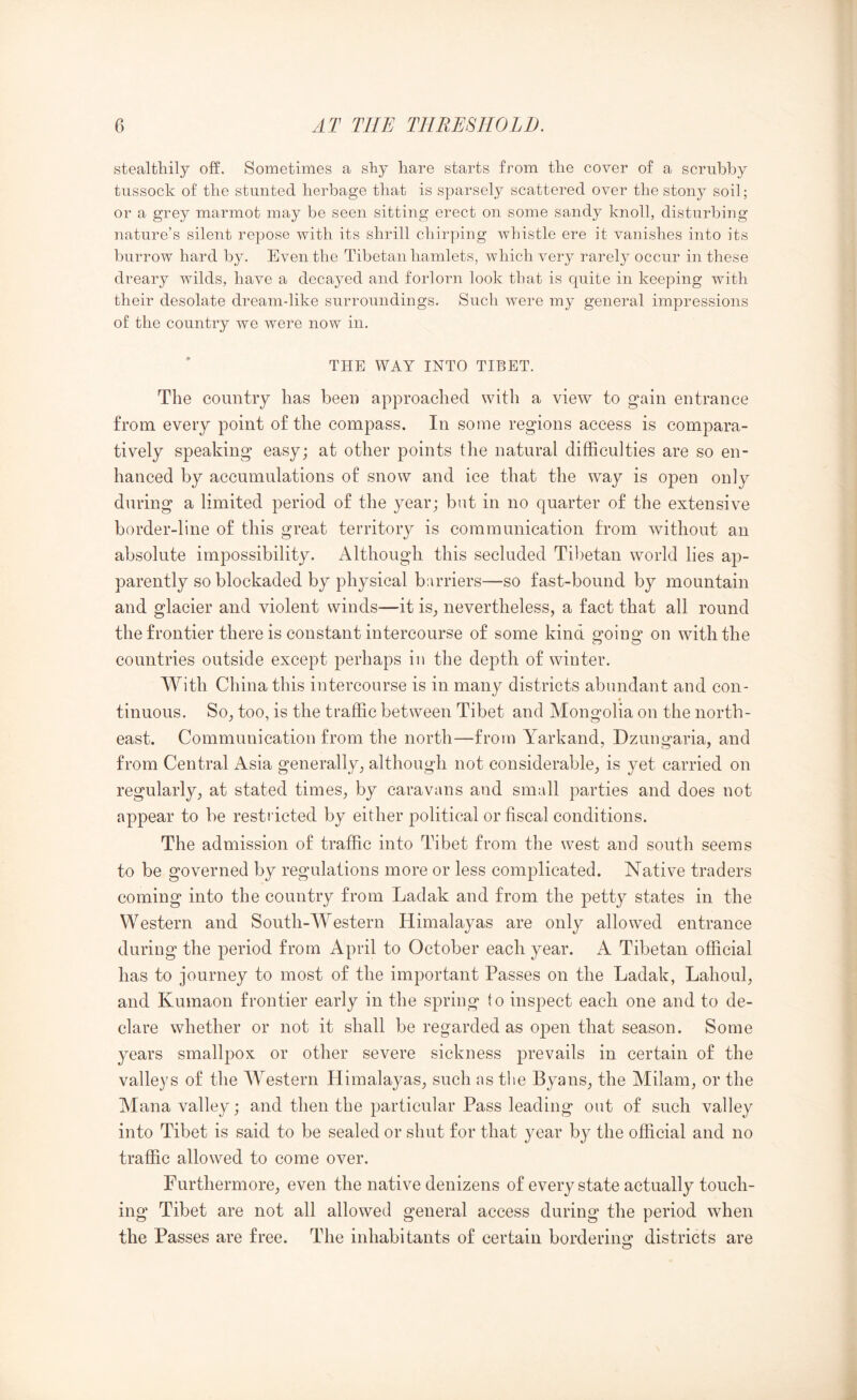 stealthily off. Sometimes a shy hare starts from the cover of a scrubby tussock of the stunted herbage that is sparsely scattered over the stony soil; or a grey marmot may be seen sitting erect on some sandy knoll, disturbing nature’s silent repose with its shrill chirping whistle ere it vanishes into its burrow hard by. Even the Tibetan hamlets, which very rarely occur in these dreary wilds, have a decayed and forlorn look that is quite in keeping with their desolate dream-like surroundings. Such were my general impressions of the country we were now in. THE WAY INTO TIBET. The country has been approached with a view to gain entrance from every point of the compass. In some regions access is compara- tively speaking easy; at other points the natural difficulties are so en- hanced by accumulations of snow and ice that the way is open only during a limited period of the year; but in no quarter of the extensive border-line of this great territory is communication from without an absolute impossibility. Although this secluded Tibetan world lies ap- parently so blockaded by physical barriers—so fast-bound by mountain and glacier and violent winds—it is^ nevertheless, a fact that all round the frontier there is constant intercourse of some kind going on with the countries outside except perhaps in the depth of winter. With China this intercourse is in many districts abundant and con- tinuous. So, too, is the traffic between Tibet and Mongolia on the north- east. Communication from the north—from Yarkand, Dzungaria, and from Central iVsia generally, although not considerable, is yet carried on regularly, at stated times, by caravans and small parties and does not appear to be restiicted by either political or fiscal conditions. The admission of traffic into Tibet from the west and south seems to be governed by regulations more or less complicated. Native traders coming into the country from Ladak and from the petty states in the Western and South-Western Himalayas are only allowed entrance during the period from April to October each year. A Tibetan official has to journey to most of the important Passes on the Ladak, Lahoul, and Kumaon frontier early in the spring to inspect each one and to de- clare whether or not it shall be regarded as open that season. Some years smallpox or other severe sickness prevails in certain of the valleys of the Western Himalayas, such ns the Byans, the Milam, or the Mana valley; and then the particular Pass leading out of such valley into Tibet is said to be sealed or shut for that year by the official and no traffic allowed to come over. Furthermore, even the native denizens of every state actually touch- ing Tibet are not all allowed general access during the period when the Passes are free. The inhabitants of certain borderins: districts are