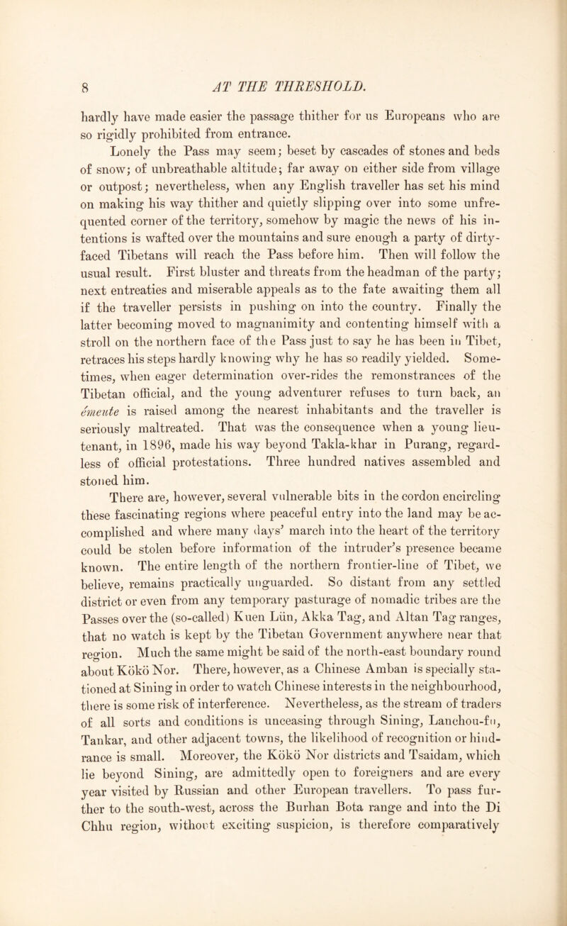 hardly have made easier the passage thither for us Europeans who are so rigidly prohibited from entrance. Lonely the Pass may seem; beset by cascades of stones and beds of snow; of unhreathable altitude; far away on either side from village or outpost; nevertheless, when any English traveller has set his mind on making his way thither and quietly slipping over into some unfre- quented corner of the territory, somehow by magic the news of his in- tentions is wafted over the mountains and sure enough a party of dirty- faced Tibetans will reach the Pass before him. Then will follow the usual result. First bluster and threats from the headman of the party; next entreaties and miserable appeals as to the fate awaiting them all if the traveller persists in pushing on into the country. Finally the latter becoming moved to magnanimity and contenting himself with a stroll on the northern face of the Pass just to say he has been in Tibet, retraces his steps hardly knowing why he has so readily yielded. Some- times, when eager determination over-rides the remonstrances of the Tibetan official, and the young adventurer refuses to turn back, an emeute is raised among the nearest inhabitants and the traveller is seriously maltreated. That was the consequence when a young lieu- tenant, in 1896, made his way beyond Takla-khar in Purang, regard- less of official protestations. Three hundred natives assembled and stoned him. There are, however, several vulnerable bits in the cordon encircling these fascinating regions where peaceful entry into the land may be ac- complished and where many days^ march into the heart of the territory could be stolen before information of the intruders presence became known. The entire length of the northern frontier-line of Tibet, we believe, remains practically unguarded. So distant from any settled district or even from any temporary pasturage of nomadic tribes are the Passes over the (so-called) Kuen Liin, Akka Tag, and Altan Tag ranges, that no watch is kept by the Tibetan Government anywhere near that region. Much the same might be said of the north-east boundary round about Koko Nor. There, however, as a Chinese Amban is specially sta- tioned at Sining in order to watch Chinese interests in the neighbourhood, there is some risk of interference. Nevertheless, as the stream of traders of all sorts and conditions is unceasing through Sining, Lanchou-fu, Tankar, and other adjacent towns, the likelihood of recognition or hind- rance is small. Moreover, the Koko Nor districts and Tsaidam, which lie beyond Sining, are admittedly open to foreigners and are every year visited by Russian and other European travellers. To pass fur- ther to the south-west, across the Burban Bota range and into the Di Chhu region, without exciting suspicion, is therefore comparatively