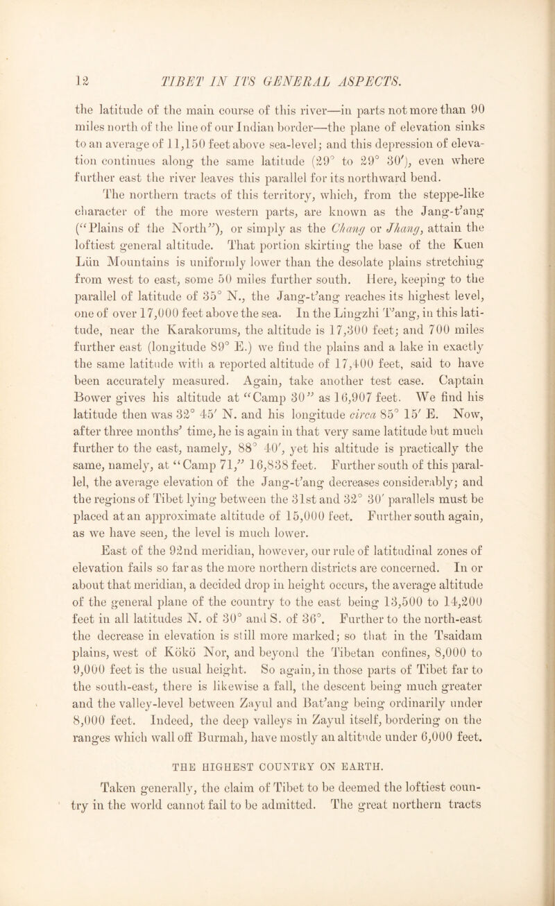 the latitude of the main course of this river—in parts not more than 90 miles north of the line of our Indian border—the plane of elevation sinks to an average of 11^150 feet above sea-level; and this depression of eleva- tion continues along the same latitude (29'’ to 29° 30'j_, even where farther east the river leaves this parallel for its northward bend. The northern tracts of this territory^ which^ from the steppe-like cliaracter of the more western parts^ are known as the Jang-kang Plains of the North^'’)j or simply as the Chang or JJumg, attain the loftiest general altitude. That portion skirting the base of the Kuen Liin Mountains is uniformly lower than the desolate plains stretching from west to east, some 50 miles further south. Here, keeping to the parallel of latitude of 35° N., the Jang-Pang reaches its highest level, one of over 17,000 feet above the sea. In the Lingzhi T^ang, in this lati- tude, near the Karakorums, the altitude is 17,300 feet; and 700 miles further east (longitude 89° E.) we find the plains and a lake in exactly the same latitude with a reported altitude of 17,400 feet, said to have been accurately measured. Again, take another test case. Captain Bower gives his altitude at ^‘^Camp 30’’ as 16,907 feet. We find his latitude then was 32° 45^ N. and his longitude circa 85° 15' E. Now, after three months^ time, he is again in that very same latitude but much further to the east, namely, 88° 40', yet his altitude is practically the same, namely, at “Camp 71,'’'’ 16,838 feet. Further south of this paral- lel, the average elevation of the Jang-Pang decreases considerably; and the regions of Tibet lying between the 31st and 32° 30' parallels must be placed at an approximate altitude of 15,000 feet. Further south again, as we have seen, the level is much lower. East of the 92nd meridian, however, our rule of latitudinal zones of elevation fails so far as the more northern districts are concerned. In or about that meridian, a decided drop in height occurs, the average altitude of the general plane of the country to the east being 13,500 to 14,200 feet in all latitudes N. of 30° and S. of 36°. Further to the north-east the decrease in elevation is still more marked; so that in the Tsaidam plains, west of Koko Nor, and beyond the Tibetan confines, 8,000 to 9.000 feet is the usual height. So again, in those parts of Tibet far to the south-east, there is likewise a fall, the descent being much greater and the valley-level between Zayul and BaPang being ordinarily under 8.000 feet. Indeed, the deep valleys in Zayul itself, bordering on the ranges which wall off Burmah, have mostly an altitude under 6,000 feet. THE HIGHEST COUNTRY ON EARTH. Taken generally, the claim of Tibet to be deemed the loftiest coun- try in the world cannot fail to be admitted. The great northern tracts