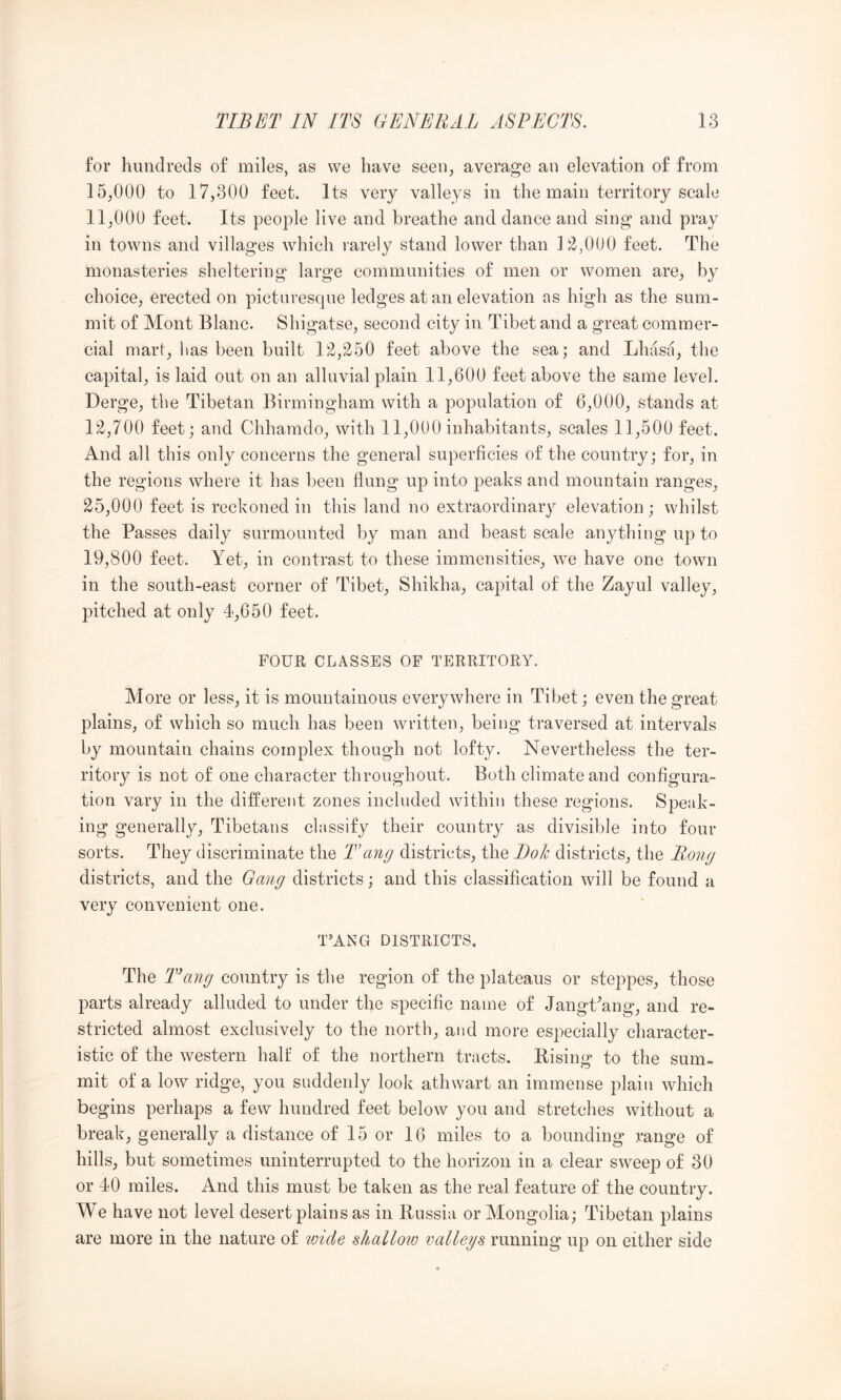 for hundreds of miles, as we have seen, average an elevation of from 15.000 to 17,300 feet. Its very valleys in the main territory scale 11.000 feet. Its people live and breathe and dance and sing and pray in towns and villages which rarely stand lower than ]2-,000 feet. The monasteries sheltering large communities of men or women are, by choice, erected on picturesque ledges at an elevation as high as the sum- mit of Mont Blanc. Shigatse, second city in Tibet and a great commer- cial mart, has been built 12,^50 feet above the sea; and Lhasa, the capital, is laid out on an alluvial plain 11,600 feet above the same level. Derge, the Tibetan Birmingham with a population of 6,000, stands at 12,700 feet; and Chhamdo, with 11,000 inhabitants, scales 11,500 feet. And all this only concerns the general superficies of the country; for, in the regions where it has been flung up into peaks and mountain ranges, 25.000 feet is reckoned in this land no extraordinary elevation; whilst the Passes daily surmounted by man and beast scale anything up to 19,800 feet. Yet, in contrast to these immensities, we have one town in the south-east corner of Tibet, Shikha, capital of the Zayul valley, pitched at only 4,650 feet. FOUR CLASSES OF TERRITORY. More or less, it is mountainous everywhere in Tibet; even the great plains, of which so much has been written, being traversed at intervals by mountain chains complex though not lofty. Nevertheless the ter- ritory is not of one character throughout. Both climate and configura- tion vary in the different zones included within these regions. Speak- ing generally, Tibetans classify their country as divisible into four sorts. They discriminate the Tang districts, the Bok districts, the Rong districts, and the Gang districts; and this classification will be found a very convenient one. T’ANG DISTRICTS. The Tang country is the region of the plateaus or steppes, those parts already alluded to under the specific name of Jangffang, and re- stricted almost exclusively to the north, and more especially character- istic of the western halt of the northern tracts. Eising to the sum- mit of a low ridge, you suddenly look athwart an immense plain which begins perhaps a few hundred feet below you and stretches without a break, generally a distance of 15 or 16 miles to a bounding range of hills, but sometimes uninterrupted to the horizon in a clear sweep of 30 or 40 miles. And this must be taken as the real feature of the country. We have not level desert plains as in Russia or Mongolia; Tibetan plains are more in the nature of tvicle shallotv vallegs running up on either side