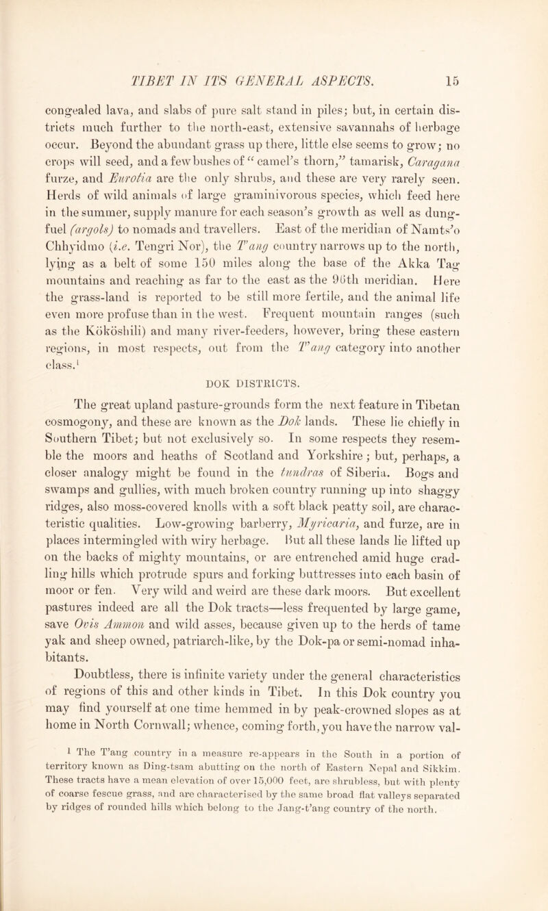 congealed lava, and slabs of pure salt stand in piles; bat, in certain dis- tricts mucli further to the north-east, extensive savannahs of herbage occur. Beyond the abundant grass up there, little else seems to grow; no crops will seed, aiidafewbushesof‘^^camehs thorn,tamarisk, Caragana furze, and Eurotia are the only shrubs, and these are very rarely seen. Herds of wild animals of large graminivorous species, which feed here in the summer, supply manure for each seasoids growth as well as dung- fuel (argols) to nomads and travellers. East of the meridian of Narnts^o Chhyidmo [i.e, Tengri Nor), the Tang country narrows up to the north, lying as a belt of some 150 miles along the base of the Akka Tag mountains and reaching as far to the east as the 90th meridian. Here the grass-land is reported to be still more fertile, and the animal life even more profuse than in the west. Frequent mountain ranges (such as the Kokoshili) and many river-feeders, however, bring these eastern regions, in most respects, out from the Tang category into another class. ‘ DOK DISTRICTS. The great upland pasture-grounds form the next feature in Tibetan cosmogony, and these are known as the Bok lands. These lie chiefly in Southern Tibet; but not exclusively so. In some respects they resem- ble the moors and heaths of Scotland and Yorkshire; but, perhaps, a closer analogy might be found in the fmidras of Siberia. Bogs and swamps and gullies, with much broken country running up into shaggy ridges, also moss-covered knolls with a soft black peatty soil, are charac- teristic qualities. Low-growing barberry, Mgricafia^ and furze, are in places intermingled with wiry herbage. Hut all these lands lie lifted up on the backs of mighty mountains, or are entrenched amid huge crad- ling hills which protrude spurs and forking buttresses into each basin of moor or fen. Very wild and weird are these dark moors. But excellent pastures indeed are all the Dok tracts—less frequented by large game, save Ovk Ammon and wild asses, because given up to the herds of tame yak and sheep owned, patriarch-like, by the Dok-pa or semi-nomad inha- bitants. Doubtless, there is infinite variety under the general characteristics of regions of this and other kinds in Tibet. In this Dok country you may find yourself at one time hemmed in by peak-crowned slopes as at home in North Cornwall; whence, coming forth, you have the narrow val- 1 The T’ang country in a measure re-appears in the South in a portion of territory known as Ding-tsam abutting on the north of Eastern Nepal and Sikkim. These tracts have a mean elevation of over 1.5,000 feet, are shrubless, but with plenty of coarse fescue grass, and are characterised by the same broad flat valleys separated by ridges of rounded hills which belong to the Jang-t’ang country of the north.